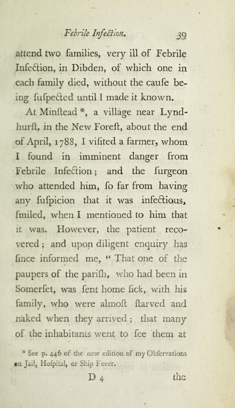 attend two families, very ill of Febrile Infection, in Dibden, of which one in each family died, without the caufe be- ing fufpeded until 1 made it known. At Minflead a village near Lynd- hurfl;, in the New Foreft, about the end of April, 1788, I vifited a farmer, whom I found in imminent danger from Febrile Infeftion; and the furgeon - who attended him, fo far from having any fufpicion that it was infectious, fmiled, when I mentioned to him that it was. However, the patient reco- vered ; and upon diligent enquiry has fince informed me, “ That one of the paupers of the pariflr, who had been in Somerfet, was fent home fick, with his family, who were almoft ftarved and n^ed when they arrived; that many of the inhabitants went to fee them at ^ See p. 446 of the new edition of my Obfervations en Jail, Hofpital, or Ship Fever. D4 the