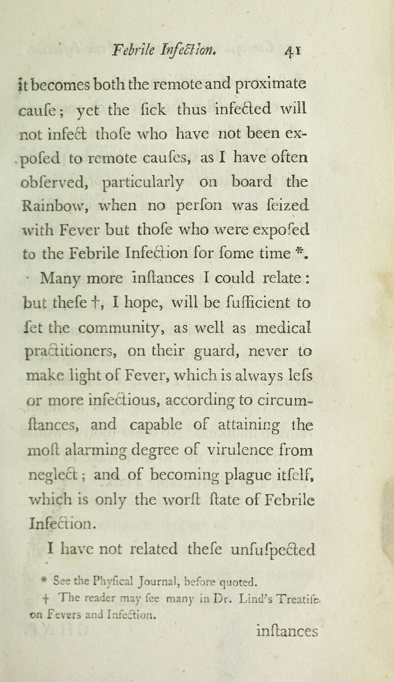 itbecomes both the remote and proximate caufe; vet the fick thus infefted will not infett thofe who have not been ex- pofed to remote caufes, as I have often obferved, particularly on board the Rainbow, when no perfon was feized with Fever but thofe who were expofed to the Febrile Infection for fome time ' Many more inftances I could relate: but thefe t, I hope, will be fufficient to fet the community, as well as medical practitioners, on their guard, never to make light of Fever, which is always lefs or more infectious, according to circum- fiances, and capable of attaining the nioft alarming degree of virulence from neglect; and of becoming plague itfelf, which is only the worft ftate of Febrile Infection. I have not related thefe unfufpecled * See the Phyfical Journal, before quoted. t The reader may fee many in Dr. Lind’s Treatife on fevers and Infection. inftances