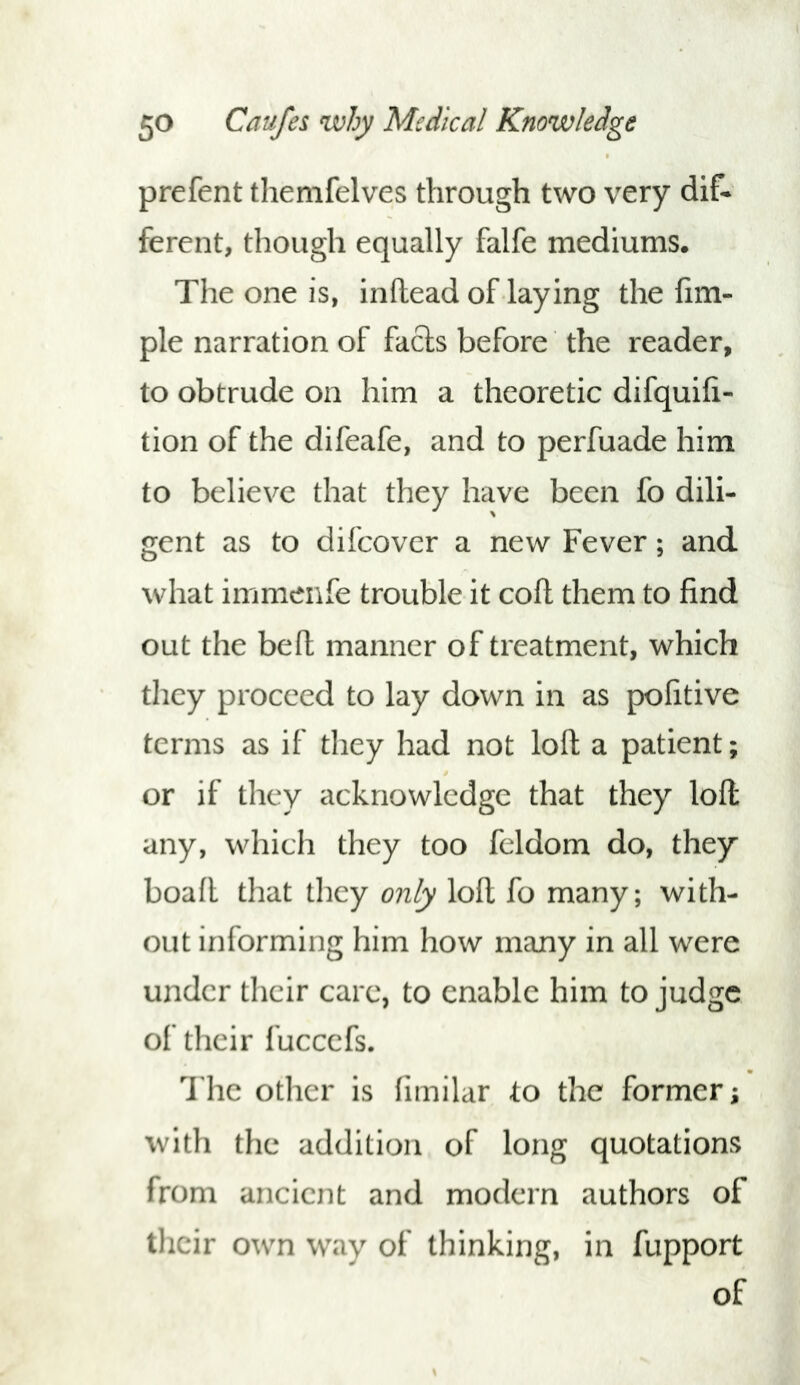 prefent themfelves through two very dif* fercnt, though equally falfe mediums. The one is, infhead of laying the Am- ple narration of facts before the reader, to obtrude on him a theoretic difquih- tion of the difeafe, and to perfuade him to believe that they have been fo dili- gent as to difcover a new Fever; and what immenfe trouble it coft them to find out the beft manner of treatment, which they proceed to lay down in as pofitive terms as if they had not loft a patient; or if they acknowledge that they loft any, which they too feldom do, they boaft that they only loft fo many; with- out informing him how many in all were under their care, to enable him to judge of their fuccefs. The other is fimilar to the former; with the addition of long quotations from ancient and modern authors of their own way of thinking, in fupport of