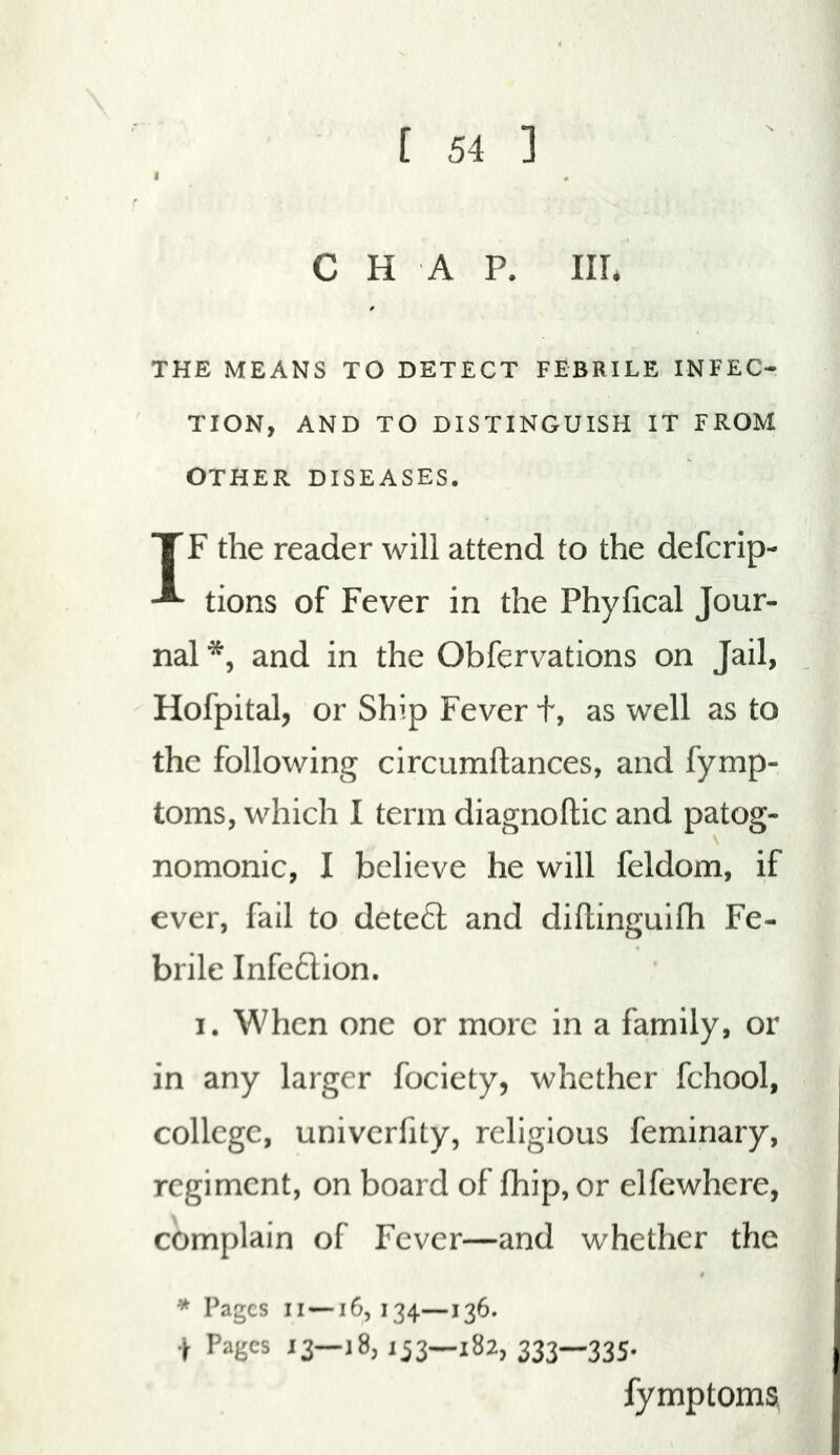 I CHAP. Ill* THE MEANS TO DETECT FEBRILE INFEC- TION, AND TO DISTINGUISH IT FROM OTHER DISEASES. TF the reader will attend to the defcrip- tions of Fever in the Phyfical Jour- nal and in the Obfervations on Jail, Hofpital, or Ship Fever t, as well as to the following circumftances, and fymp- toms, which I term diagnoftic and patog- nomonic, I believe he will feldom, if ever, fail to deteft and diftinguifh Fe- brile Infc6tion. I. When one or more in a family, or in any larger fociety, whether fchool, college, univerfity, religious feminary, regiment, on board of fhip, or elfewhere, complain of Fever—and whether the * Pages II —16,134—136. .jr Pages 13—18,133—182, 333—335* fymptoms