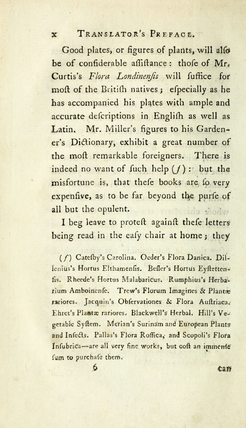 Good plates> or figures of plants, will alf$ be of confiderable afilftance : thofe of Mr* Curtis's Flora Londinenjis will fuffice for moft of the Britifh natives $ efpecially as he has accompanied his plates with ample and accurate defcriptions in Englifh as well as Latin. Mr. Miller’s figures to his Garden-* er's Dictionary, exhibit a great number of the moft remarkable foreigners* There is indeed no want of fuch help (/) : but the misfortune is, that thefe books are fo very expenfive, as to be far beyond the purfe of all but the opulent. I beg leave to proteft againft thefe letters being read in the eafy chair at home; they (/) Catefby’s Carolina. Oeder’s Flora Danica. Dil- fenitis’s Hortus Ehhamenfis. Refler’s Hortus Eyftetten- fis. Rheede’s Hortus MalabariOus* Rumphius’s Herba- rium Amboirtenfe. Trew’s Florum Imagines & PJantae rariores. Jacquin’s Obfervationes & Flora Auftriaea,; Ehret’s Plaratae ratiores. Blackwell's- Herbal. Hill’s Ve- getable Syftem. Merian’s Surinam and European Plants and Infers. Pallas’s Flora Roffica,* and Scopoli’s Flora InfubriCa—are all very fine works, but coft an immeirlef Turn to purchafe them, 6 Cal*