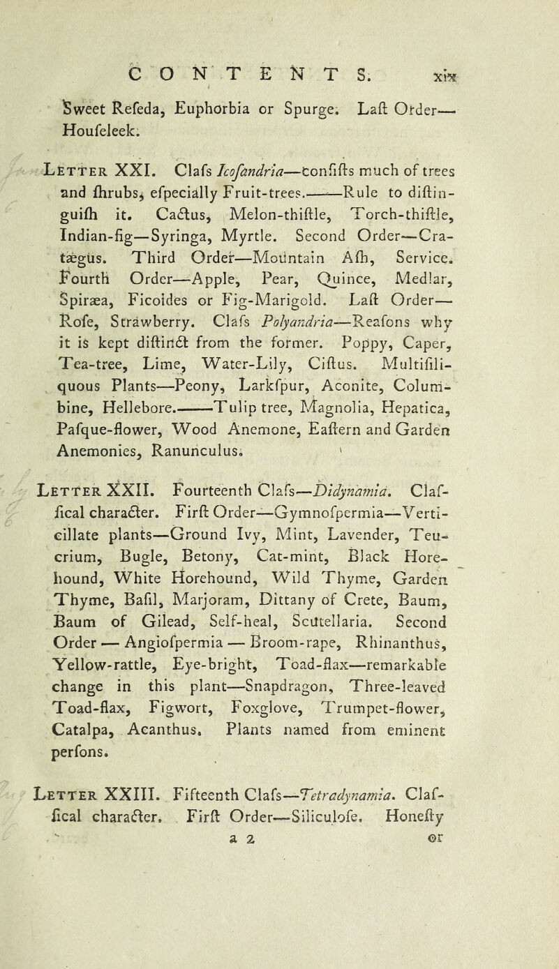 Sweet Refeda, Euphorbia or Spurge. Laft Order— Houfeleek. Letter XXL Oafs Icofandria—Confifts much of trees and fhrubs^ efpecially Fruit-trees.—-—Rule to diftin- guifh it. Callus, Melon-thiftle, Torch-thiftle, Indian-fig—Syringa, Myrtle. Second Order—Cra- taegus. Third Order—Motintain Afh, Service. Fourth Order—-Apple, Pear, Quince, Medlar, Spiraea, Ficoides or Fig-Marigold. Laft: Order— Rofe, Strawberry. Clafs Polyandria—-Reafons why it is kept diftirtdt from the former. Poppy, Caper, Tea-tree, Lime, Water-Lily, Gift us. Multifili- quous Plants—Peony, Larkfpur, Aconite, Colum- bine, Hellebore. Tulip tree, Magnolia, Hepatica, Pafque-flower, Wood Anemone, Eaftern and Garden Anemonies, Ranunculus. 1 Letter NXII. Fourteenth Clafs—bidynamia. Claf- fical charadter. Firft Order—Gymnofpermia-Verti- eillate plants—Ground Ivy, Mint, Lavender, Teu- crium, Bugle, Betony, Cat-mint, Black Hore- hound, White Horehound, Wild Thyme, Garden Thyme, Bafil, Marjoram, Dittany of Crete, Baum, Baum of Gilead, Self-heal, Scutellaria. Second Order — Angiofpermia — Broom-rape, Rhinanthus, Yellow-rattle, Eye-bright, Toad-flax—remarkable change in this plant-—Snapdragon, Three-leaved Toad-flax, Figwort, Foxglove, Trumpet-flower, Catalpa, Acanthus. Plants named from eminent perfons. Letter XXIII. Fifteenth Clafs —Tetr adynamia. Claf- flcal charadler. Firft Order—Siliculofe. Honefty a 2 ©r