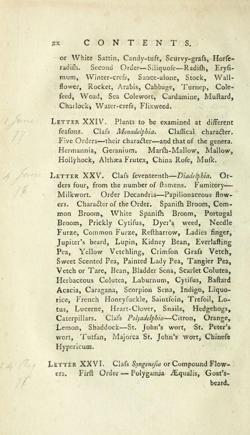 or White Sattin, Candy-tuft, Scurvy-grafs, Horfe- radifli. Second Order—Siliquofe—Radifb, Eryfi- mum, Winter-crefs, Sauce-alone, Stock, Wall- flower, Rocket, Arabis, Cabbage, Turnep, Cole- feed, Woad, Sea Colewort, Cardamine, Muftard, Charlock^ Water-crefs, Flixweed. Letter XXIV. Plants to be examined at different feafons. Clafs Monadelphia. Claflical charadler. Five Orders—their character—and that of the genera. Hermannia, Geranium. Marfh-Mallow, Mallow, Hollyhock, Althaea Frutex, China Rofe, Mufk. Letter XXV. Clafs feventeenth*—Diadelphia. Or- ders four, from the number of ftamens. Fumitory—- Milkwort. Order Decandria—-Papilionaceous flow- ers. Character of the Order. Spanifh Broom, Com- mon Broom, White Spanifh Broom, Portugal Broom, Prickly Cytifus, Dyer’s weed, Needle Furze, Common Furze, Reftharrow, Ladies finger, Jupiter’s beard, Lupin, Kidney Bean, Everlafting Pea, Yellow Vetchling, Crimfon Grafs Vetch, Sweet Scented Pea, Painted Lady Pea, Tangier Pea, Vetch or Tare, Bean, Bladder Sena, Scarlet Colutea, Herbaceous Colutea, Laburnum,, Cytifus, Baftard Acacia, Caragana, Scorpion Sena, Indigo, Liquo- rice, French Honeyfuckle, Saintfoin, Trefoil, Lo- tus, Lucerne, Heart-Clover, Snails, Hedgehogs, Caterpillars. Clafs Polyadelphia—Citron, Orange, Lemon, Shaddock—St. John’s wort, St. Peter’s wort, Tutfan, Majorca St. John’s wort, Chinefe Hypericum. Letter XXVI. Clafs Syngenefia or Compound Flow- ers. Firft Order — Polygamja AEqualis, Goat’s- beard*