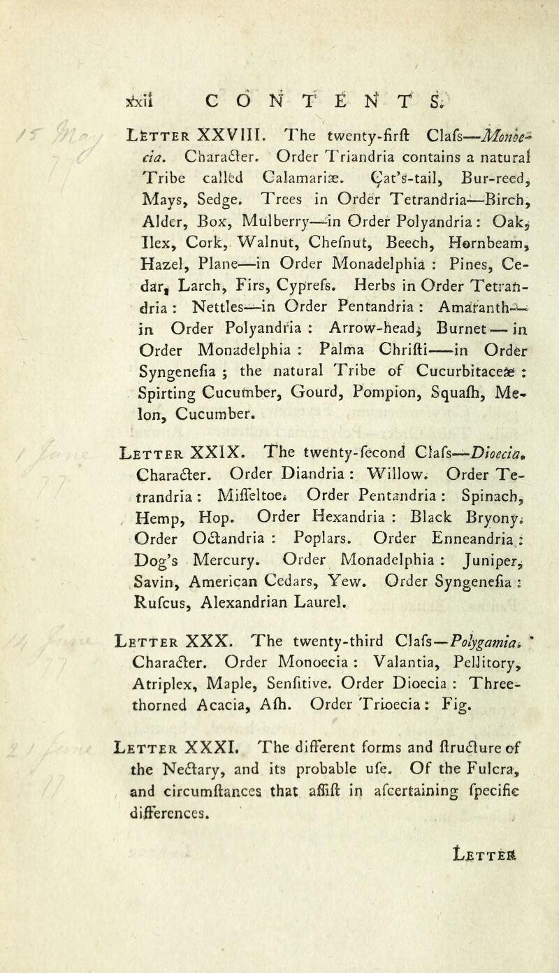 Letter XXVIII. The twenty-firft Clafs—Mon'oe- da. Chara&er. Order Triandria contains a natural Tribe called Galamarise. C^at’s-tail, Bur-reed, Mays, Sedge. Trees in Order Tetrandria—Birch, Alder, Box, Mulberry—4n Order Polyandria : Oak* Ilex, Cork, Walnut, Chefnut, Beech, Hornbeam, Hazel, Plane—in Order Monadelphia : Pines, Ce- dar, Larch, Firs, Cyprefs. Herbs in Order Tetrafi- dria : Nettles-—in Order Pentandria : Amaranth-^- in Order Polyandria: Arrow-head* Burnet—in Order Monadelphia : Palma Chrifti in Order Syngenefia ; the natural Tribe of Cucurbitace# : Spirting Cucutnber, Gourd, Pompion, Squalh, Me- lon, Cucumber. Letter XXIX. The twenty-fecond Clafs—Dioecia* Charadler. Order Diandria : Willow. Order Te- trandria: Miffeltoe* Order Pentandria : Spinach, Hemp, Hop. Order Hexandria : Black Bryony^ Order Odtandria : Poplars. Order Enneandria: Dog's Mercury. Order Monadelphia : Juniper* Savin, American Cedars, Yew. Order Syngenefia • Rufcus, Alexandrian Laurel. Letter XXX. The twenty-third Clafs—Polygamia* ' Character. Order Monoecia : Valantia, PelJitory, Atriplex, Maple, Senfitive. Order Dioecia : Three- thorned Acacia, Alh. Order Trioecia: Fig. Letter XXXI. The different forms and Ilrudlureof the Nedlary, and its probable ufe. Of the Fulcra, and circumftances that affifi: in afcertaining fpecifie differences.