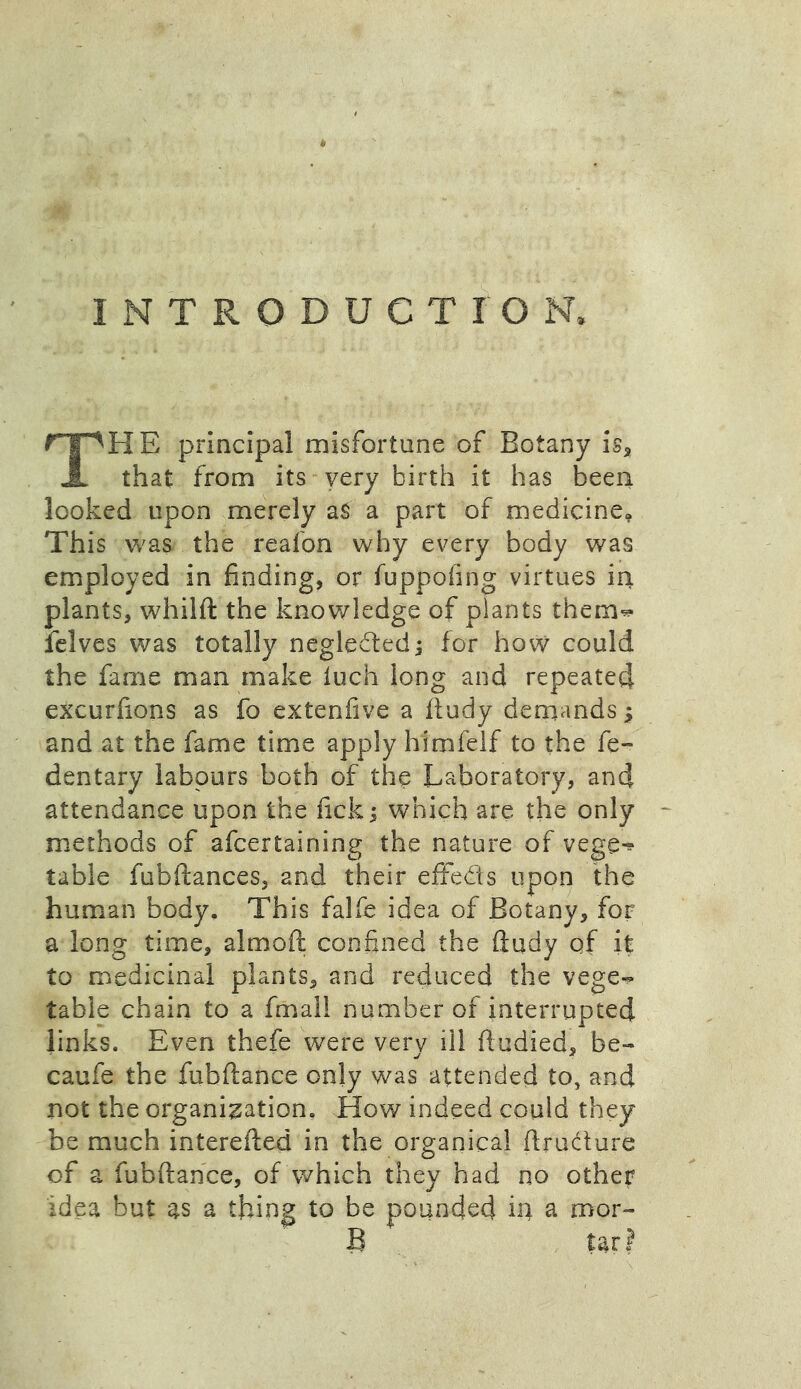 INTRODUCTION, THE principal misfortune of Botany is* that from its very birth it has been looked upon merely as a part of medicine* This was the reafon why every body was employed in finding, or fuppofing virtues in plants, whilft the knowledge of plants them-* felves was totally neglected; for how could the fame man make inch long and repeated excurfions as fo extenfive a ftudy demands; and at the fame time apply himfelf to the fe- dentary labours both of the Laboratory, and attendance upon the fick j which are the only methods of afcertaining the nature of vege^ table fubftances, and their effects upon the human body. This falfe idea of Botany, for a long time, almoft confined the ftudy of it to medicinal plants, and reduced the vege- table chain to a fmall number of interrupted links. Even thefe were very ill ftudied, be- caufe the fubftance only was attended to, and not the organization. How indeed could they be much interefted in the organical ftrudure of a fubftance, of which they had no other idea but as a thing to be pounded in a mor-