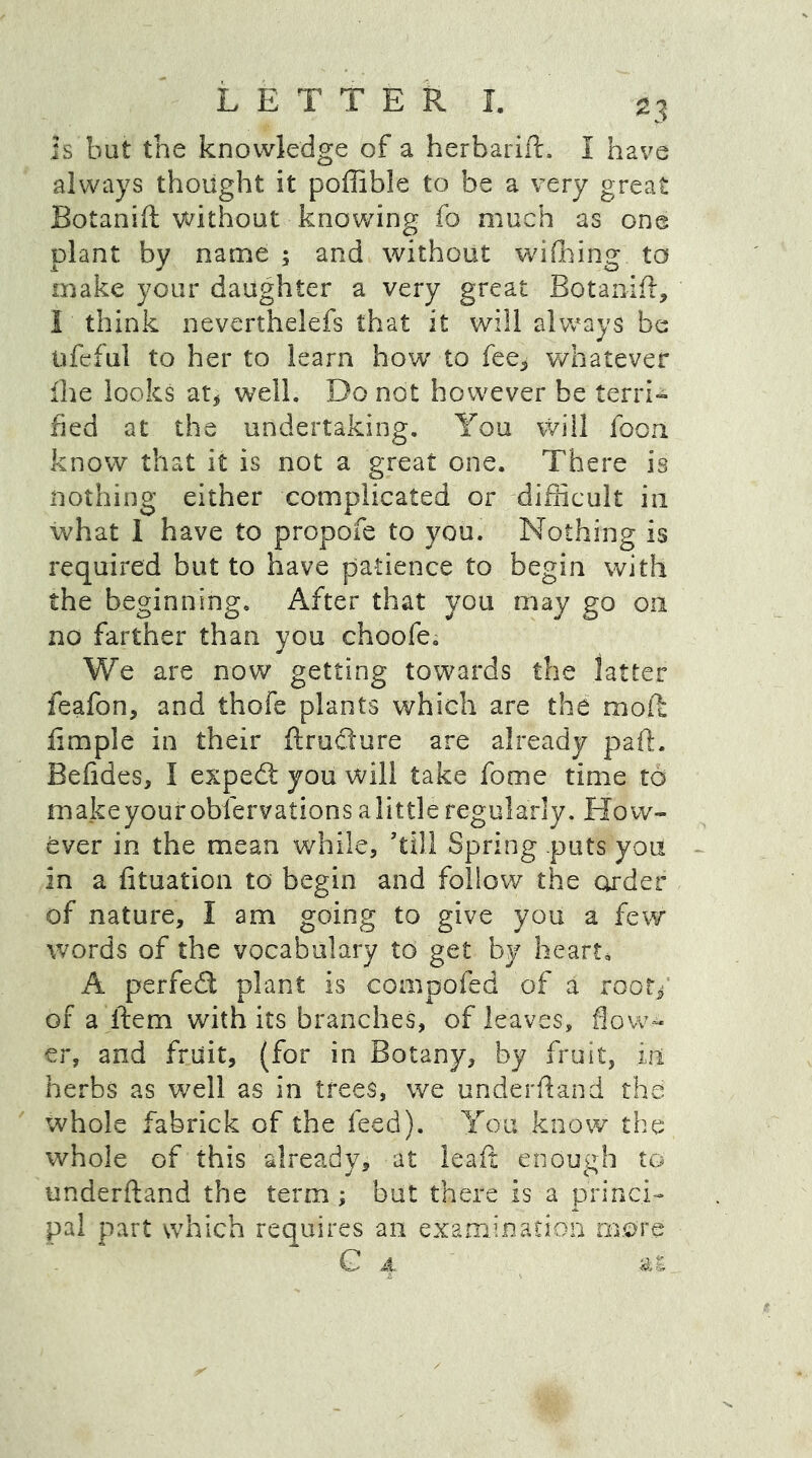 Is but the knowledge of a herbarift. I have always thought it poffible to be a very great Botanift without knowing fo much as one plant by name ; and without wifhing to make your daughter a very great Botanift, I think neverthelefs that it will always be ufeful to her to learn how to fee* whatever fhe looks at* well. Do not however be terri- fied at the undertaking. You will foon know that it is not a great one. There is nothing either complicated or difficult in what 1 have to propofe to you. Nothing is required but to have patience to begin with the beginning. After that you may go oil no farther than you choofe. We are now getting towards the latter feafon, and thofe plants which are the moft fimple in their ftrudure are already paft. Befides, I exped you will take fome time to makeyour observations a little regularly. How- ever in the mean while, ’till Spring puts you in a fituation to begin and follow the order of nature, I am going to give you a few words of the vocabulary to get by heart, A perfed plant is compofed of a root* of a item with its branches, of leaves, flow- er, and fruit, (for in Botany, by fruit, in herbs as well as in trees, we underftand the whole fabrick of the feed). You know the whole of this already, at leaft enough to underftand the term ; but there is a princi- pal part which requires an examination more G A At