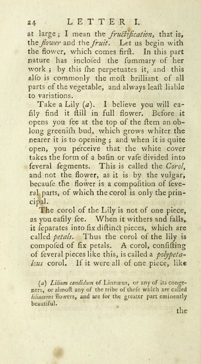 at large; I mean the fructification, that is, the fower and the fruit. Let us begin with the flower, which comes firft. In this part nature has incloied the fummary of her work ; by this fhe perpetuates it, and this alfo is commonly the mod brilliant of all parts of the vegetable, and always lead liable to variations. Take a Lily (a), I believe you will ea- fily find it ftill in full flower. Before it opens you fee at the top of the dem an ob- long greenifh bud, which grows whiter the nearer it is to opening ; and when it is quite open, you perceive that the white cover takes the form of a bafin or vafe divided into feveral fegments. This is called the Corol> and not the flower, as it is by the vulgar, becaufe the flower is a compofition of feve- ral parts, of which the corol is only the prin- cipal. The corol of the Lily is not of one piece, as you eafily fee. When it withers and falls, it Separates into fix diftind pieces, which are called petals. Thus the corol of the lily is compofed of fix petals. A corol, confiding of feveral pieces like this, is called a polypeta- lous corol. If it were all of one piece, like (a) Lilium candidum of Linnseus, or any of its conge- ners, oralmofl any of the tribe of thefe which are called liliaceous flowers, and are for the greater part eminently beautiful. the