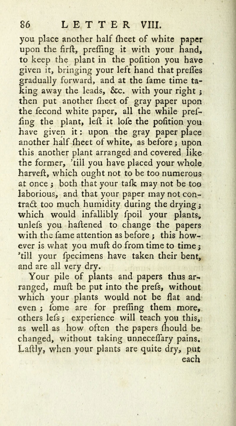 you place another half fheet of white paper upon the firft, preffing it with your hand, to keep the plant in the pofition you have given it, bringing your left hand that prefles gradually forward, and at the fame time ta- king away the leads, &c. with your right $ then put another fheet of gray paper upon the fecond white paper, all the while pref- ling the plant, left it lofc the pofition you have given it: upon the gray paper place another half fheet of white, as before; upon this another plant arranged and covered like the former, ’till you have placed your whole harvefl, which ought not to be too numerous at once ; both that your talk may not be too laborious, and that your paper may not con- tract too much humidity during the drying $ which would infallibly fpoil your plants* unlefs you haftened to change the papers with the fame attention as before ; this how- ever is what you mult do from time to time; ’till your fpecimens have taken their bent, and are all very dry. Your pile of plants and papers thus ar- ranged, muft be put into the prefs, without which your plants would not be flat and even ; fome are for prefling them more, others lefs; experience will teach you this, as well as how often the papers fliould be changed, without taking unneceflary pains, Laftly, when your plants are quite dry, put each