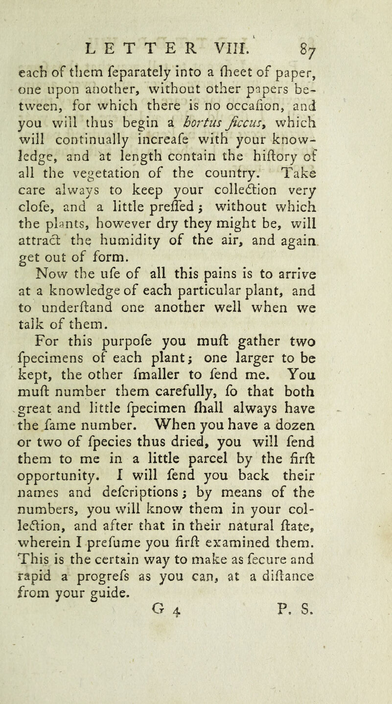each of them feparately into a fheet of paper, one upon another, without other papers be- tween, for which there is no occaiion, and you will thus begin a bortus ficcus> which will continually increafe with your know- ledge, and at length contain the hiftory of all the vegetation of the country. Take care always to keep your collection very clofe, and a little preffed \ without which the plants, however dry they might be, will attract the humidity of the air, and again get out of form. Now the ufe of all this pains is to arrive at a knowledge of each particular plant, and to underftand one another well when we talk of them. For this purpofe you mu ft gather two fpecimens of each plant; one larger to be kept, the other fmaller to fend me. You mull number them carefully, fo that both great and little fpecimen (hall always have the fame number. When you have a dozen or two of fpecies thus dried, you will fend them to me in a little parcel by the firft opportunity. I will fend you back their names and defcriptions; by means of the numbers, you will know them in your col- leCtion, and after that in their natural ftate, wherein I prefume you firft examined them. This is the certain way to make as fecure and rapid a progrefs as you can, at a diftance from your guide. G 4 P, S.