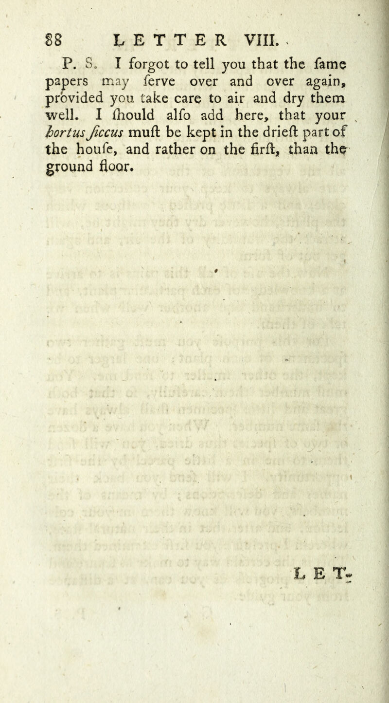 P. S. I forgot to tell you that the fame papers may ferve over and over again, provided you take care to air and dry them well. I fhould alfo add here, that your hortus Jiccus mud be kept in the drieft part of the houfe, and rather on the firfl, than the ground floor. L E T-