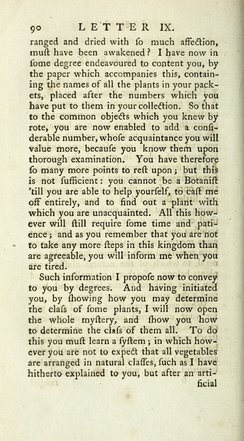 ranged and dried with fo much affe&ion, muft have been awakened ? I have now in fome degree endeavoured to content you, by the paper which accompanies this, contain- ing the names of all the plants in your pack- ets, placed after the numbers which you have put to them in your collection. So that to the common objefts which you knew by rote, you are now enabled to add a confi- derable number, whofe acquaintance you will value more, becaufe you know them upon thorough examination. You have therefore fo many more points to reft upon; but this is not fufficient: you cannot be a Botanift ’till you are able to help yourfelf, to caft me off entirely, and to find out a plant with which you are unacquainted. All this how- ever will ftill require fome time and pati- ence ; and as you remember that you are not to take any more fteps in this kingdom than are agreeable, you will inform me when you are tired. Such information I propofe now to convey to you by degrees. And having initiated you, by fhowing how you may determine the clafs of fome plants, I will now open the whole myftery, and fhow you how to determine the clafs of them all. To do this you muft learn a fyftem ; in which how- ever you are not to expedt that all vegetables are arranged in natural clafles, fuch as I have hitherto explained to you, but after an arti- ficial