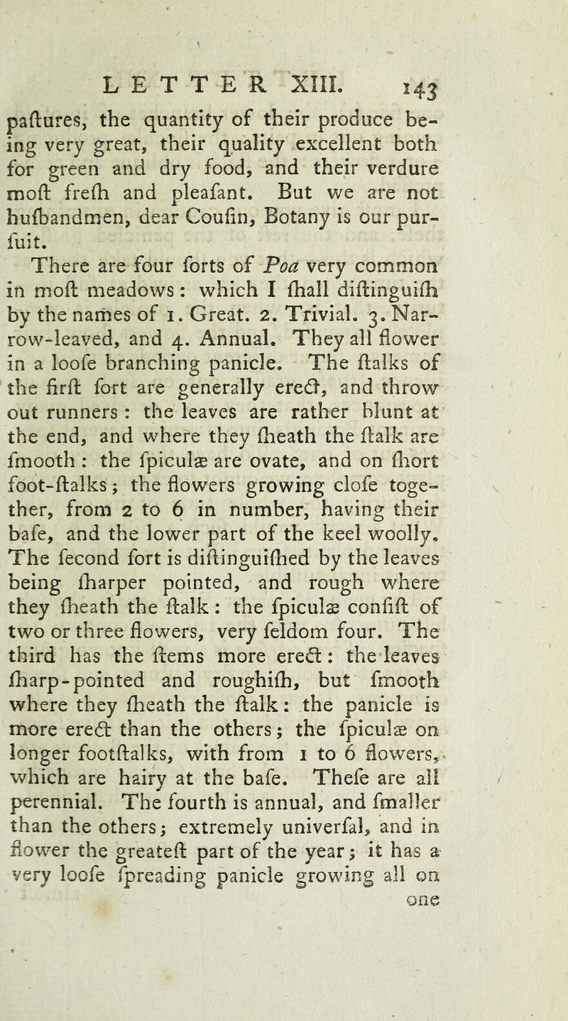 paftures, the quantity of their produce be- ing very great, their quality excellent both for green and dry food, and their verdure moft frefh and pleafant. But we are not hufbandmen, dear Coufln, Botany is our pur- fuit. There are four forts of Poa very common in moft meadows: which I (hall diftinguifh by the names of i. Great. 2. Trivial. 3. Nar- row-leaved, and 4. Annual. They all flower in a loofe branching panicle. The ftalks of the firft fort are generally eredl, and throw out runners: the leaves are rather blunt at the end, and where they (heath the (talk are fmooth : the fpiculse are ovate, and on (hort foot-ftalks; the flowers growing clofe toge- ther, from 2 to 6 in number, having their bafe, and the lower part of the keel woolly. The fecond fort is diftinguifhed by the leaves being (harper pointed, and rough where they (heath the ftalk: the fpiculs confift of two or three flowers, very feldom four. The third has the ferns more ereft: the leaves (harp-pointed and roughilh, but fmooth where they (heath the ftalk: the panicle is more ere£t than the others; the fpiculae on longer footftalks, with from 1 to 6 flowers,- which are hairy at the bafe. Thefe are all perennial. The fourth is annual, and fmaller than the others; extremely univerfal, and in flower the greateft part of the year; it has a very loofe fpreading panicle growing all on one