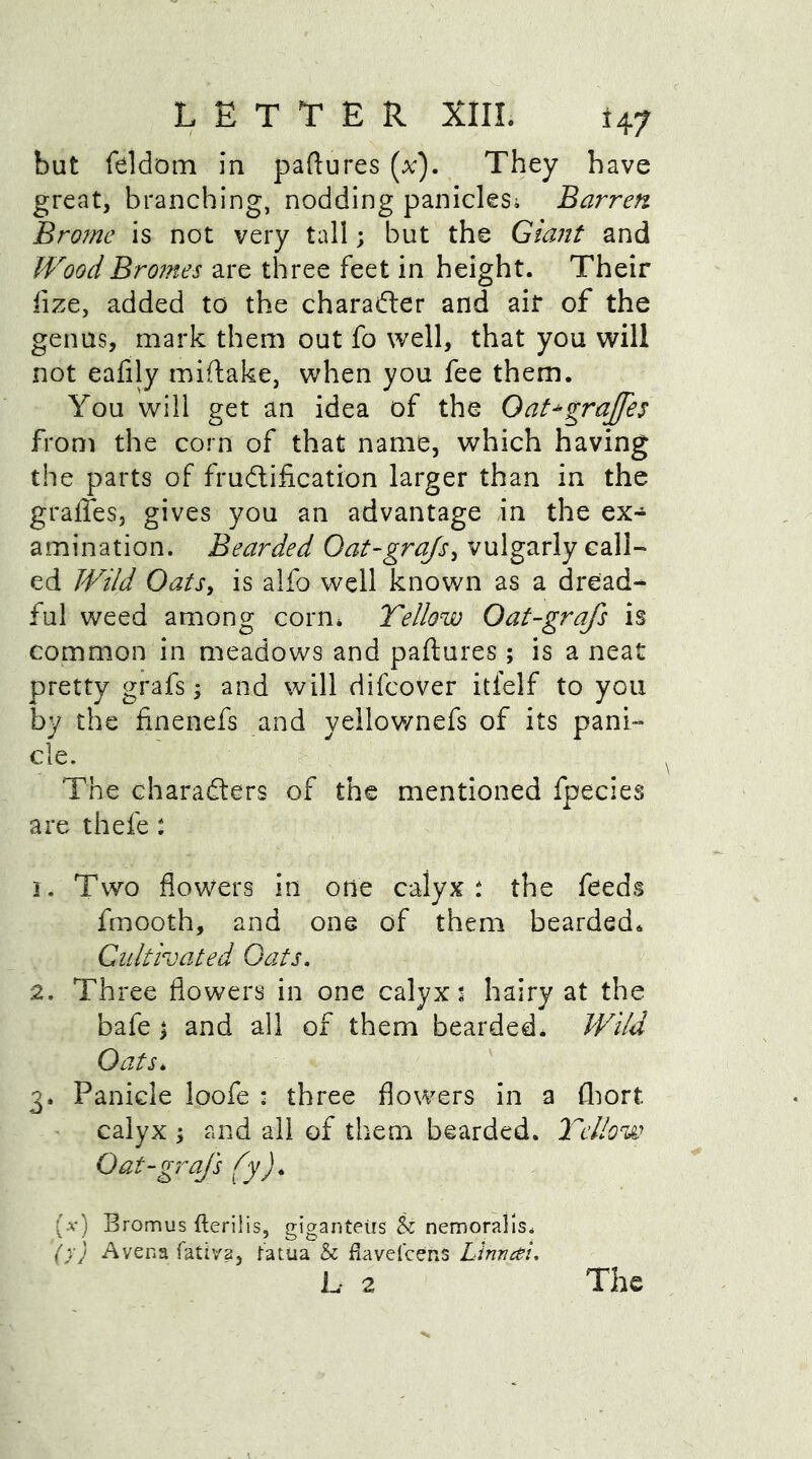but feldom in paftures (x). They have great, branching, nodding panicles; Barren Brome is not very tall; but the Giant and WoodBromes are three feet in height. Their fize, added to the character and air of the genus, mark them out fo well, that you will not eafily miftake, when you fee them. You will get an idea of the Oat agraffes from the corn of that name, which having the parts of fructification larger than in the gralfes, gives you an advantage in the ex- amination. Bearded Oat-grajs, vulgarly call- ed Wild Oats, is alfo well known as a dread- ful weed among corn* Yellow Oat-grafs is common in meadows and paftures ; is a neat pretty grafs; and will difcover itfelf to you by the finenefs and yellownefs of its pani- cle. The characters of the mentioned fpecies are thefe: 1. Two flowers in one calyx; the feeds fmooth, and one of them bearded. Cultivated Oats. 2. Three flowers in one calyx; hairy at the bafe 3 and all of them bearded. Wild Oats* 3. Panicle loofe : three flowers in a £hort. calyx ; and all of them bearded. Yellow Oat-grafs fy). (a-) Bromus fterilis, giganteirs & nemoralls. ()■} A vena fativa, fatua & fiavelcens Linntfi. L 2 The