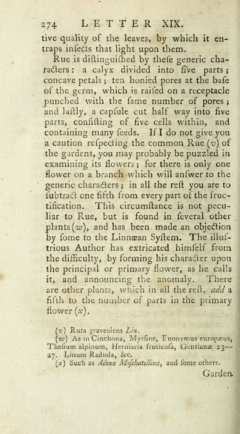 tive quality of the leaves, by which it en- traps infects that light upon them. Rue is diftinguifhed by thefe generic cha- racters : a calyx divided into five parts ; concave petals; ten honied pores at the bafe of the germ, which is railed on a receptacle punched with the fame number of pores ; and laftly, a capfule cut half way into five parts, confiding of five cells within, and containing many feeds. If I do not give you a caution refpecting the common Rue (v) of the gardens, you may probably be puzzled in examining its flowers; for there is only one flower on a branch which will anfwer to the generic characters; in all the reft you are to lubtraCt one fifth from every part of the fruc- tification. This circumftance is not pecu- liar to Rue, but is found in feveral other plants [w)y and has been made an objection by fome to the Linnaean Syftem. The illuf- trious Author has extricated himfeif from the difficulty, by forming his character upon the principal or primary flower, as he calls it, and announcing the anomaly. There are other plants, which in all the reft, add a fifth to the number of parts in the primary flower (x). (v) Ruta graveolens Lin. \w) As in Cinchona, Myrfine, Euonymus europaeus, Thefium alpinum, Herniaria fruticofa, Gentians 23— 27. Linum Radiola, &c. (a-) Such as Adoxa Mofchatellina> and Tome others. Garden.