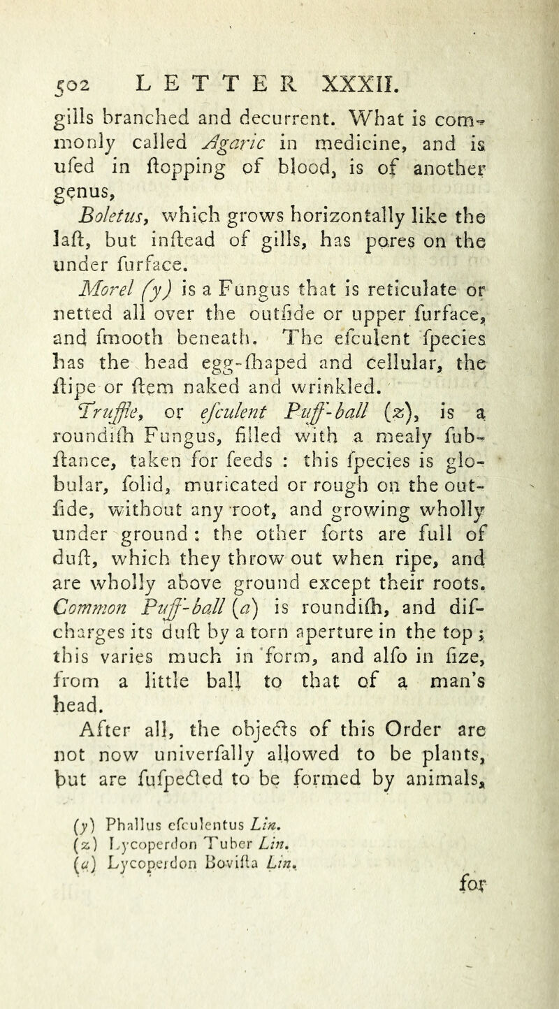 gills branched and decurrent. What is com** monly called Agaric in medicine, and is, ufed in flopping of blood, is of another genus, Boletus, which grows horizontally like the laft, but inftead of gills, has pores on the under furface. Morel fy) is a Fungus that is reticulate or netted all over the outfide or upper furface, and fmooth beneath. The efculent fpecies has the head egg-fhaped and cellular, the flipe or ftem naked and wrinkled. 'Truffle, or efculent Puffl-ball (z)} is a roundifh Fungus, filled with a mealy fub- flance, taken for feeds : this fpecies is glo- bular, folid, muricated or rough on the out- fide, without any root, and growing wholly under ground : the other forts are full of duft, which they throw out when ripe, and are wholly above ground except their roots. Common Puff-ball {a) is roundilh, and dis- charges its duft by a torn aperture in the top ; this varies much in form, and alfo in fize, from a little ball to that of a man’s head. After all, the objeds of this Order are not now univerfally allowed to be plants, but are fufpeded to be formed by animals. fat (y) Phallus cfculentus Lin. (%) Lycoperdon Tuber Lin. ) Lycoperdon Bovifta Lin,