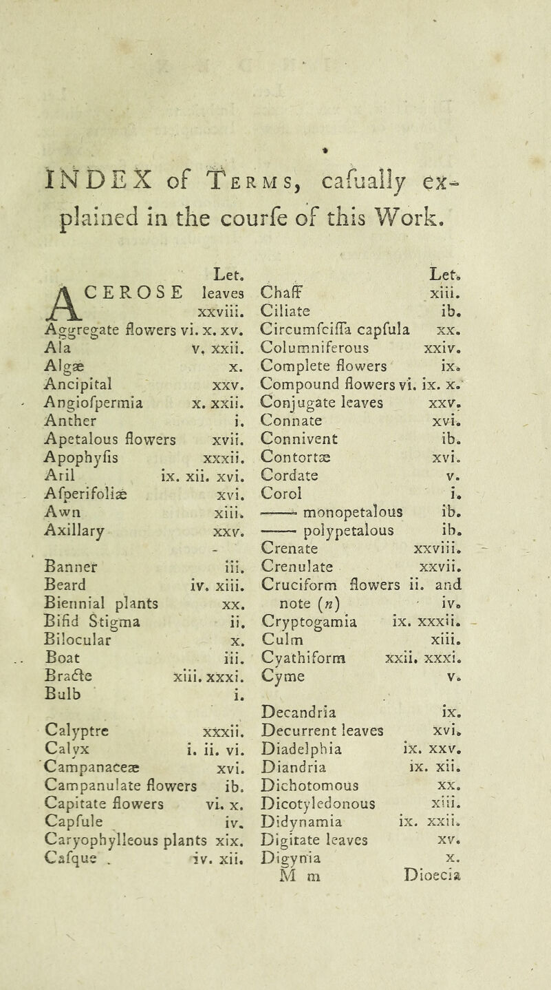 INDEX of Terms, cafually ex- plained in the courfe of this Work. Let. &CEROSE leaves xxviii. Aggregate flowers vi. x. xv. Ala v, Xxii. Algae x. Ancipital XXV. Angiofpermia x. xxii. Anther Apetalous flowers xvii. Apophyfis xxxii. Aril ix. xii. xvi. Afperifoliae xvi. Awn xiii. Axillary xxv. Banner iii. Beard iv. xiii. Biennial plants XX, Bifid Stigma ii. Bilocular X. Boat iii. Bradie xiii.xXxi. Bulb Calyptre xxxii. Calyx i. ii. vi. Campanaceae xvi. Campanulate flowers ib. Capitate flowers vi. x. Capfule iv. Caryophylieous plants xix. Cafque _ iv. xii. Let. ChafF xiii. Ciliate ib. Circumfcifla capfula xx. Columniferous xxiv. Complete flowers ix. Compound flowers vi. ix. x. Conjugate leaves xxv. Connate xvi. Connivent ib. Contort® xvi. Cordate v. Corol i. • = monopetalous ib. —-— polypetalous ib. Crenate xxviii. Crenulate xxvii. Cruciform flowers ii. and note («) iv» Cryptogamia ix. xxxii. Culm xiii. Cyathiform xxii. xxxi. Cyme V. Decandria ix. Decurrent leaves Xvi. Diadelphia ix. xxv. Diandria ix. xii. Dichotomous XX. Dicotyledonous xiii. Didynamia ix. xxii. Digitate leaves XV. Digynia x. M m Dioecia