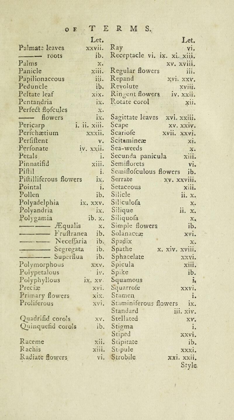 Let. Let. Palmate leaves xxvii. Ray vi. roots ib. Receptacle vi. ix. xl xiii. Palms X. xv. xviii. Panicle xiii. Regular flowers iii. Papilionaceous ii,i. Repand Xvi. xxv. Peduncle ib. Revolute xviii. Peltate leaf xix. Ringent flowers. iv. xxii. Pentandria ix. Rotate corol xii. Perfedt flofcules X. — flowers ix. Sagittate leaves xvi. xxiii. Pericarp L ii. > xiii. Scape xv. xxiv. Perichaetium xxxii. Scariofe xvii. xxvi. Perfiftent v. Scitaminese xi. Perfonate iv. xxii. Sea-weeds X. Petals i. Secunda panfcula xiii. Pinnatifid xiii. Semiflorets vi. Piftil i. Serniflofculous flowers ib. Piftilliferous flowers ix. Serrate xv. xxviii. Pointal i. Setaceous xiii. Pollen ib. Silicle ii. x» Polyadelphia ix. xxv. Siliculofa X. Polyandria ix. Silique ii. x. .foly garni a ib. x. Siliquofa x. *- iEqualis x. Simple flowers ib. — Fruftranea ib. Solanaceae xvi. Necelfaria ib. Spadix X. =— Segregata ib. S.pathe x. xiv. xviii. Superflua ib. Sphacelate xxvi. Polymorphous xxv. Spicula xiii. Polypetalous iv. Spike ib. Polyphyllous ix. xv Squamous Precise xvi. Squarrofe xxvi. Primary flowers xix. Stamen i. Proliferous xvi. Staminiferous flowers ix. Standard iii. xiv. Quadrifid corols xv. Stellated xv. Quinquefid corols ib. Stigma i. Stiped xxvi. Raceme xii. Stipitate ib. P achis xiii. Stipule xxxi. Radiate flowers vi. Strobile xxi. xxii. Style.