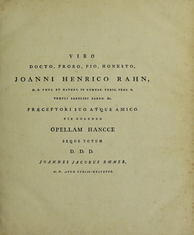 VIRO DOCTO, PROBO, PIO, HONESTO, JOANNI HENRICO RAHN, |rl. D. PHTTS. ET MATBES. IN GYMNAS. TURIC. PKOF. P. TEMPLI CAROLINI CANON. &C. PRJECEPTORI SUO ATfU E AMICO PIE COLENDO OPELLAM HANCCE i . • • SEQUE TOTUM D. D. D- J 0 A N N E S J A C 0 B U S R CE M E E, M. D. >APVD TURI CO-H ELVETOS.