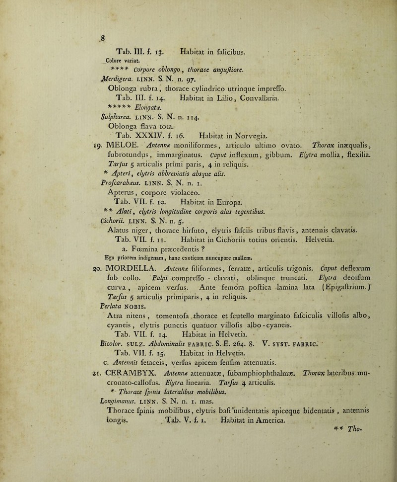 Tab. III. £. 13. Habitat in falicibus. Colore variat. i **** Corpore oblongo, thorace angujliore. Merdigera. LINN. S. N. n. 97. Oblonga rubra, thorace cylindrico utrinque impreffo. Tab. III. f. 14. Habitat in Lilio, Convallaria. * * * * * Elongat a. < Sulphurea. liNN. S. N. n. 114. Oblonga flava tota. Tab. XXXIV. f. 16. Habitat in Norvcgia. 19. MELOE. Antenna moniliformes, articulo ultimo ovato. Thorax inaequalis, fubrotundus, immarginatus. Caput inflexum, gibbum. Elytra mollia, flexilia. Tarfus 5 articulis primi paris, 4 in reliquis. * Apterit elytris abbreviatis absque alis. Profcarabaus. LINN. S. N. n. 1. Apterus, corpore violaceo. Tab. VII. f. 10. Habitat in Europa. ** Alati, elytris longitudine corporis alas tegentibus. Cichorii. LINN. S. N. n. 5. Alatus niger, thorace hirfuto, elytris fafeiis tribus flavis, antennis clavatis. Tab. VII. f. 11. Habitat in Cichoriis totius orientis. Helvetia, a. Foemina praecedentis ? Ego priorem indigenam, hanc exoticam nuncupare mallem. 30. MORDELLA. Antenna filiformes, ferratae, articulis trigonis. Caput deflexum fub collo. Palpi compreflo - clavati, oblinque truncati. Elytra deorfum curva, apicem verfus. Ante femora poftica lamina lata (Epigaftrium.) Tarfus 5 articulis primiparis, 4 in reliquis. Perlata NOBIS. Atra nitens, tomentofa thorace et fcutello marginato fafciculis villofis albo, cyaneis, elytris punctis quatuor villofis albo - cyaneis. Tab. VII. f. 14. Habitat in Helvetia. Bicolor. SULZ. Abdominalis FABRIC. S. E. 264. 8. V. SYST. FABRIC.' Tab. VII. f. 15. Habitat in Helvetia, c. Antennis fetaceis, verfus apicem fenfim attenuatis. Si. CERAMBYX. Antenna attenuatae, fubamphiophthalmae. Thorax lateribus mu- cronato-callofus. Elytra linearia. Tarfus 4 articulis. * Thorace fpmis lateralibus mobilibus. Longimanus. LINN. S. N. n. 1. mas. Thorace fpinis mobilibus, elytris bafiunidentatis apiceque bidentatis , antennis longis. Tab. V. f. 1. Habitat in America. ** Tho-