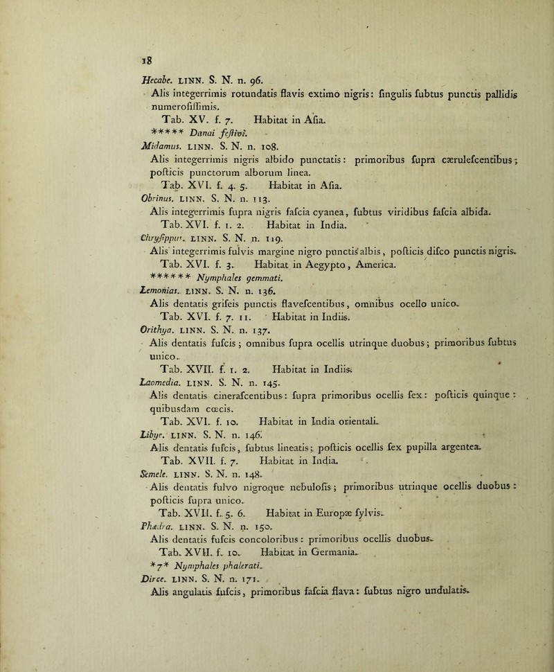 Hecabe. LINN. S. N. n. 96. AJis integerrimis rotundatis flavis extimo nigris: fingulis fubtus punctis pallidis numerofiflimis. Tab. XV. f. 7. Habitat in Afxa. ***** Danal Midamus. LINN. S. N. n. 108. Alis integerrimis nigris albido punctatis: primoribus fupra caerulefcenribus; pollicis punctorum alborum linea. Tab. XVI. f. 4. 5. Habitat in Afxa. Obrinus. LINN. S. N. n. 113. Alis integerrimis fupra nigris fafcia cyanea, fubtus viridibus fafcia albida. Tab. XVI. f. 1. 2. . Habitat in India. ChryfppuLINN. S. N. n. I19. Alis integerrimis fulvis margine nigro punctis albis , pollicis difco punctis nigris*. Tab. XVI. f. 3. Habitat in Aegypto, America. ****** JSfymphales gemmati. Lemohias. LINN. S. N. n. 136. Alis dentatis grifeis punctis flavefcentibus, omnibus ocello unico. Tab. XVI. f. 7. 11. Habitat in Indiis. Orithya. LINN. S. N. n. 137. Alis dentatis fufcis ; omnibus fupra ocellis utrinque duobus; primoribus fubtus unico.. Tab. XVII. f. 1. 2. Habitat in Indiis^ Laomedia. LINN. S. N. n. 145. Alis dentatis cinerafcentibus: fupra primoribus ocellis fex : pollicis quinque : quibusdam coecis. Tab. XVI. f. 10. Habitat in India orientali.. Libye. LINN. S. N. n. 146! Alis dentatis fufcis, fubtus lineatis; pollicis ocellis fex pupilla argentea. Tab. XVII. f. 7. Habitat in India. Semel e. LTNN. S. N. n. 148. Alis dentatis fulvo nigroque nebulofis; primoribus utrinque ocellis duobus : pollicis fupra unico. Tab. XVII. f.. 5. 6. Habitat in Europae fylvis.. Plue.Ira. LINN. S. N. n. 150. Alis dentatis fufcis concoloribus : primoribus ocellis duabus. Tab. XVII. f. io„ Habitat in Germania. *7* Nyniphales phalerati. Dirce. LINN. S. N. n. 171. Alis angulatis fufcis, primoribus fafcia flava: fubtus nigro undulatis.