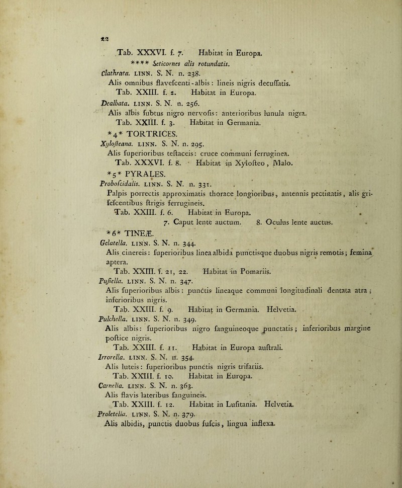 **** Seticornes alis rotundatis„ Chthrata. LINN. S. N. n. 238. Alis omnibus flavefcenti - albis : lineis nigris decuffatis. Tab. XXIII. f. 2. Habitat in Europa. Dealbata. LINN. S. N. n. 256. Alis albis fubtus nigro nervofls: anterioribus lunula nigra. Tab. XXIII. f. 3. Habitat in Germania. *4* TORTRICES. Xylojleana. LINN. S. N. n. 295. Alis fuperioribus tellaceis: cruce communi ferruginea. Tab. XXXVI. f. 8. Habitat in Xylofteo , JYlalo. *5* PYRALES. U # ProboCcidalis. LINN. S. N. n. 331. Palpis porrectis approximatis thorace longioribus, antennis pectinatis, alis gri- fefeentibus ftrigis ferrugineis. Tab. XXIII. f. 6. Habitat in Europa. • 7. Caput lente auctum. 8. Oculus lente auctus. * 6* TINEiE. Gelatella. LINN. S. N. n. 344. Alis cinereis: fuperioribus linea albida punctisque duobus nigris remotis; femina apter a. Tab. XXHI. f. 21, 22. Habitat in Pomariis. Fufiella. LINN. S. N. n. 347. Alis fuperioribus albis : punctis- lineaque communi longitudinali dentata atra ; inferioribus nigris. Tab. XXIII. f. 9. Habitat in Germania. Helvetia. Pulchella. LINN. S. N. n. 349. Alis albis: fuperioribus nigro fanguineoque punctatis; inferioribus margine pollice nigris. Tab. XXIII. f. 11. Habitat in Europa aullralL Irrorella. LINN. S. N. n. 354. Alis luteis: fuperioribus punctis nigris trifariis. Tab. XXIII. f. 10. Habitat in Europa. Camella. LINN. S. N. n. 363. Alis flavis lateribus fanguineis. Tab. XXIII. f. 12. Habitat in Lufitania. Helvetia. Pt olete lia. LINN. S. N. n. 379. Alis albidis, punctis duobus fufeis, lingua inflexa.