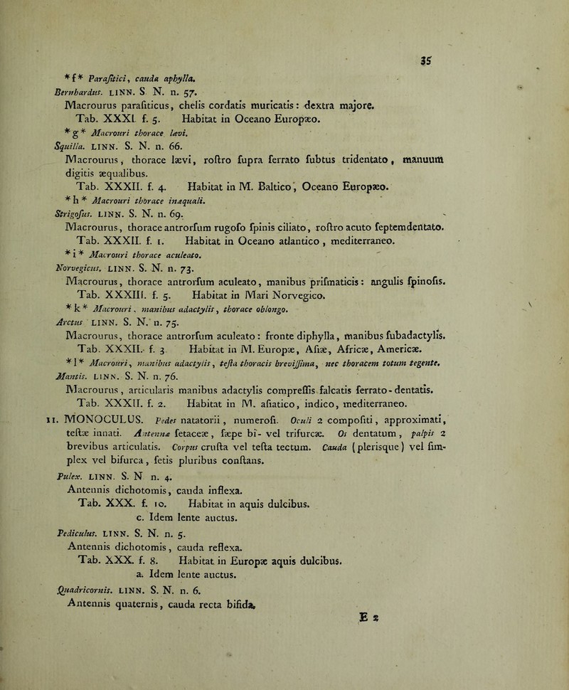 3S *f* Parajttici, cauda aphylla. Bernhardus. LINN. S N. n. 57* Macrourus parafiticus, chelis cordatis muricatis: dextra majore. Tab. XXXL. f. 5. Habitat in Oceano Europaeo. * g * Macrouri thorace lavi. Squilla. LINN. S. N. n. 66. Macrourus, thorace laevi, roflro fupra ferrato fubtus tridentato, manuum digitis aequalibus. Tab. XXXII. f. 4. Habitat in M. Baltico, Oceano Europaeo. * h * Macrouri thorace inaquali. Strigofus. LiNN. S. N. n. 69. Macrourus, thoraceantrorfum rugofo fpinis ciliato, roflro acuto feptemdentato. Tab. XXXII. f. 1. Habitat in Oceano atlantico , mediterraneo. * 1 * Macrouri thorace aculeato. Norvegicus. LINN. S. N. n. 73. Macrourus, thorace antrorfum aculeato, manibus prifmaticis: angulis fpinofis. Tab. XXXIII. f. 5. Habitat in Mari Norvegico. * k * Macrouri . manibus adactylis, thorace oblongo. Arctus LINN. S. N.' n. 75. Macrourus, thorace antrorfum aculeato: fronte diphylla, manibus fubadactylis. Tab. XXXII.- f. 3 Habitat in M. Europae, Aliae, Africae, Americae. *1* Macrouri, manibus adactylis, tejia thoracis breviJJ!ma) nec thoracem totum tegente. Mantis. LINN. S. N. n. 76. IVlacrourus, articularis manibus adactylis compreffis falcatis ferrato - dentatis. Tab. XXXII. f. 2. Habitat in M. afiatico, indico, mediterraneo. 11. MONOCULUS. pedes natatorii, numerofi. Oculi 2 compofiti, approximati, tefbe innati. Antenna fetaceae, faepe bi- vel trifurcae. Os dentatum , palpis 2 brevibus articulatis. Corpus crufla vel tefla tectum. Cauda (plerisque) vel fim» plex vel bifurca, fetis pluribus conflans. Pulex. LINN. S. N n. 4. Antennis dichotomis, cauda inflexa. Tab. XXX. f. 10. Habitat in aquis dulcibus, c. Idem lente auctus. Pediculus. LINN. S. N. n. 5. Antennis dichotomis, cauda reflexa. Tab. XXX. f. 8. Habitat in Europae aquis dulcibus, a. Idem lente auctus. Qjiadricomis. LINN. S. N. n. 6. Antennis quaternis, cauda recta bifida, E s (