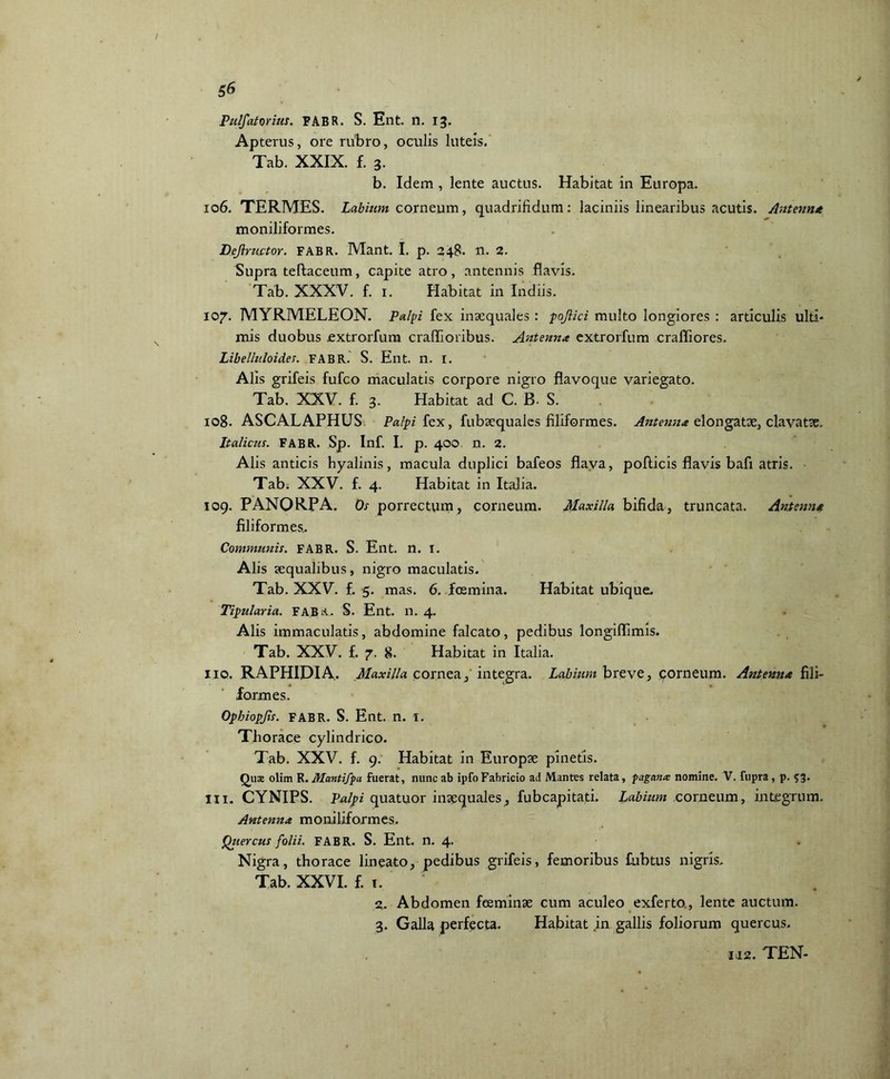 Putatorius. FABR. S. Ent. n. 13. Apterus, ore rubro, oculis luteis. Tab. XXIX. f. 3. b. Idem , lente auctus. Habitat in Europa. 106. TERMES. Labium, corneum, quadrifidum: laciniis linearibus acutis. Antenna moniliformes. Dejlructor. FABR. Mant. I. p. 248. n. 2. Supra teftaceum, capite atro, antennis flavis. Tab. XXXV. f. 1. Habitat in Indus. 107'. MYRMELEON. Palpi fex inaequales : pojlici multo longiores : articulis ulti- mis duobus jextrorfum craffioribus. Antenna extrorfum craffiores. Libelhtloides. FABR. S. Ent. n. I. Alis grifeis fufco maculatis corpore nigro flavoque variegato. Tab. XXV. f. 3. Habitat ad C. B. S. 108. ASCALAPHUS Palpi fex, fubaequales filiformes. Antenna elongatae, clavatae. Italicus. FABR. Sp. Inf. I. p. 400 n. 2. Alis anticis hyalinis, macula duplici bafeos flava, pollicis flavis bafi atris. Tab. XXV. f. 4. Habitat in Italia. 109. PANORPA. Os porrectum, corneum. Maxilla bifida, truncata. Antenna filiformes.. Communis. FABR. S. Ent. n. I. Alis aequalibus, nigro maculatis. Tab. XXV. f. 5. mas. 6. foemina. Habitat ubique. Tipularia. FABR.. S. Ent. n. 4. Alis immaculatis, abdomine falcato, pedibus longiflimis. Tab. XXV. f. 7. 8. Habitat in Italia. 110. RAPHIDIA. Maxilla cornea, integra. Labium breve, corneum. Antenna fili- formes. Opbiopjls. FABR. S. Ent. n. I. Thorace cylindrico. Tab. XXV. f. 9. Habitat in Europse pinetis. Quse olim R. Mantifpa fuerat, nunc ab ipfoFabricio ad Mantes relata, pagana nomine. V. fupra, p. 53. 111. CYNIPS. Palpi quatuor inaequales, fubcapitati. Labium corneum, integrum. Antenna moniliformes. Qziercus folii. FABR. S. Ent. n. 4. Nigra, thorace lineato, pedibus grifeis, femoribus fubtus nigris. Tab. XXVI. f. 1. 2. Abdomen feeminse cum aculeo exferto., lente auctum. 3. Galla perfecta. Habitat in gallis foliorum quercus.