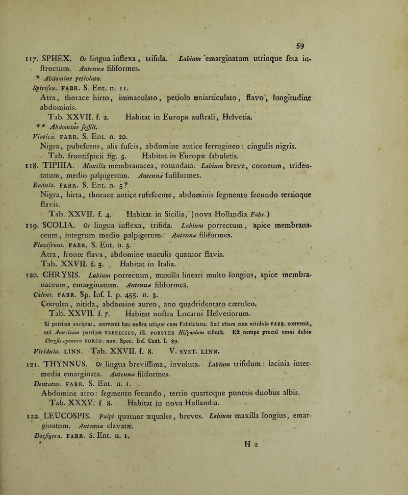 ii7- SPHEX. Os lingua inflexa , trifida. Labium'zmarginatum utrinque feta in* ftructum. Antenna filiformes» * Abdomine petiolato. Spirifex. FABR. S. Ent. n. II. Atra, thorace hirto, immaculato, petiolo oniarticulato, flavo, longitudine abdominis. Tab. XXVII. f. 2. Habitat in Europa auftrali, Helvetia» ** Abdomine fejjili. Viatica. FABR. S. Ent. n. 20. Nigra, pubefeens, alis fufeis, abdomine antice ferrugineo: cingulis nigris. Tab. frontifpicii fig. 5. Habitat in Europae fabuletis. 118. TIPHIA. Maxilla membranacea, rotundata. Labium h re ve, corneum, triden- tatum, medio palpigerum. Antenna fufiformes. Radula. FABR. S. Ent. n. 5? Nigra, hirta, thorace antice rufefeente, abdominis fegmento fecundo tertio que flavis. Tab. XXVII. f. 4. Habitat in Sicilia, (nova Hollapdia Fabr.) 119. SCOLIA. Os lingua inflexa, trifida. Labium porrectum, apice membrana- ceum , integrum medio palpigerum. Antenna filiformes. Flavifrons. FABR. S. Ent. n. 3. . Atra, fronte flava, abdomine maculis quatuor flavis. Tab. XXVII. f. 3. Habitat in Italia. 120. CHRYSIS. Labium porrectum, maxilla lineari multo longius, apice membra- naceum , emarginatum. Antenna filiformes. Valens. FABR. Sp. Inf. I. p. 455. n. 3. Coerulea, nitida, abdomine aureo, ano quadridentato coeruleo. Tab. XXVII. f. 7. Habitat noftra Locarni Helvetiorum. Si patriam excipias, convenit haec noftra utique cum Fabriciana. Sed etiam cum nitidula FABR. convenit, cui American patriam Fabricius, ili. forster Hifpaniam tribuit. Eft nempe procul omni dubie Chryjis cyanura forst. nov. Spec. Inf. Cent. I. 89. Vir idui a. LINN. Tab. XXVII. f. 8. V. SYST» LINN. 121. THYNNUS. Os lingua breviffima, involuta. Labium trifidum : lacinia inter- - media emarginata. Antenna filiformes. Dentatus. FABR. S. Ent. n. I. Abdomine atro: fegmento fecundo, tertio quartoque punctis duobus albis. Tab. XXXV. f. 8. Habitat in nova Hollandia. 122. LEUCOSPIS. palpi quatuor sequales, breves. Labium maxilla longius, emar- ginatum. Antenna clavatse. Dorjigera. FABR» S. Ent. n. 1. H 2