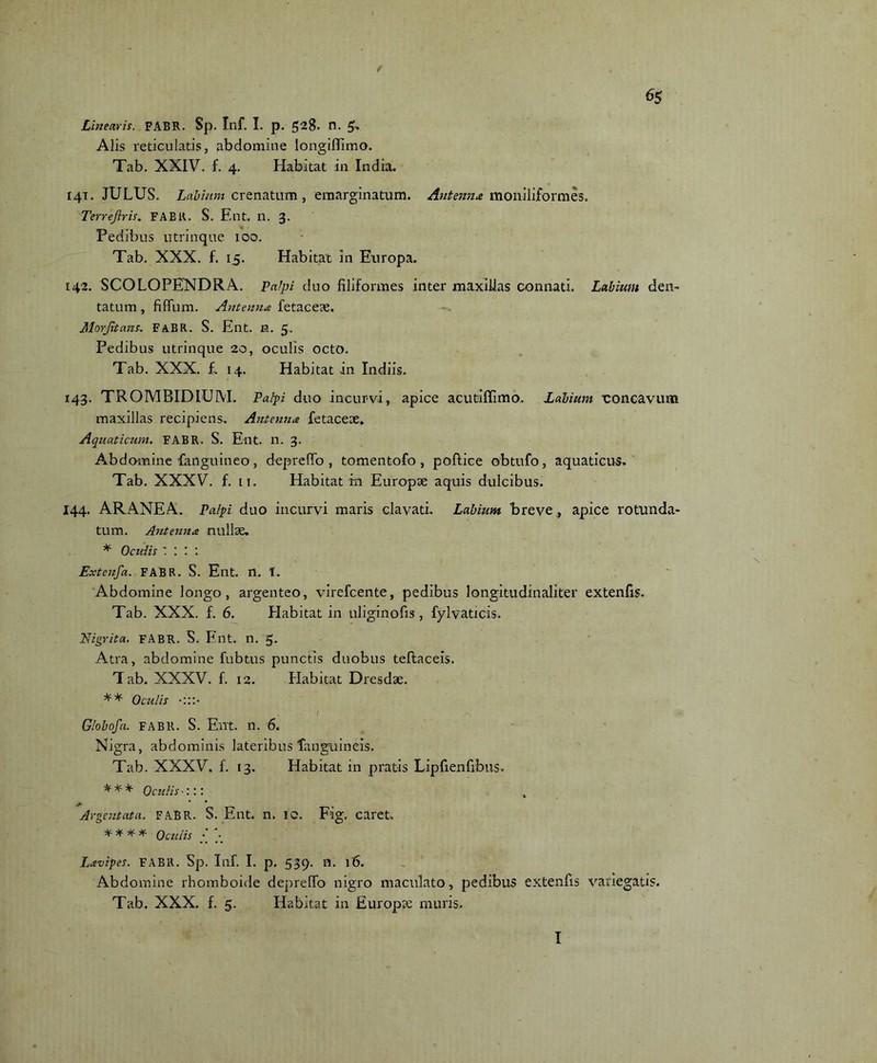 e 65 Linearis. FABR. Sp. Inf. I. p. 528. n. Alis reticulatis, abdomine longiffimo. Tab. XXIV. f. 4. Habitat in India. 141. JULUS. Labium crenatum, emarginatum. Antenna moniliformes. Terrejlris. FABlt. S. Ent. n. 3. Pedibus ntrinque 100. Tab. XXX. f. 15. Habitat in Europa. 142. SCOLOPENDRA. PaJpi duo filiformes inter maxillas connati. Labium den- tatum, fidum. Antenna fetace?e. Morjitans. FaBR. S. Ent. n. 5. Pedibus utrinque 20, oculis octo. Tab. XXX. f.. 14. Habitat in Indiis. 143. TROMBIDHJM. Palpi duo incurvi, apice acutiffimo. Labium concavum maxillas recipiens. Antenna fetaceoe. Aquaticum. FABR. S. Ent. n. 3. Abdomine fanguineo , depretio , tomentofo , poftice obtufo, aquaticus. Tab. XXXV. f. 11. Habitat in Europae aquis dulcibus. 144. ARANEA. Palpi duo incurvi maris clavati. Labium breve , apice rotunda- tum. Antenna nullae. * Oculis \ • • . \ Extenfa. FABR. S. Ent. n. 1. Abdomine longo, argenteo, virefcente, pedibus longitudinaliter extenfis. Tab. XXX. f. 6. Habitat in uliginofis, fylvaticis. Nigrita. FABR. S. Ent. n. 5. Atra, abdomine fubtus punctis duobus teftaceis. T ab. XXXV. f. 12. Habitat Dresd*. ** Oculis f • Globofa. FABR. S. Ent. n. 6. Nigra, abdominis lateribus lang-uineis. Tab. XXXV. f. 13. Habitat in pratis Lipfienfibus» * * * Oculis •::: 4 Argentata. FABR. S. Ent. n. IO. Fig. caret. * * * * Oculis ■ - Lavipes. FABR. Sp. Inf. I. p. 539. n. 16. Abdomine rhomboide depreflo nigro maculato, pedibus extenfis variegatis. Tab. XXX. f. 5. Habitat in Europae muris.