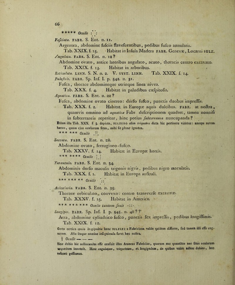***** Oculis : : « * Fafciata. FABR. S. Ent. n. II. Argentea, abdomine fafciis flavefcentibus, pedibus fufco annulatis. Tab. XXIX. £ 15. Habitat in Infula Madera fabr. Genevae, Locarni sulz. /.figulata. Fabr. S. Ent. n. 12? Abdomine ovato, antice lateribus angulato, acuto, thoracis centro excavata. Tab. XXIX. £ 13. Habitat in arboribus. Reticulata. LiNN. S. N. n. 2. V. SYST. LINN. Tab. XXIX. f. 14. Pahiftris. FABR. Sp. Inf. I. p. 542. n. 31. Fufca, thorace abdomineque utrinqne linea nivea. Tab. XXX. £ 4. Habitat in paludibus caefpitofis. Aquatica. FABR. S. Ent. n. 22 ? Fufca, abdomine ovato cinereo: dorfo fufco, punctis duobus imprefifls. Tab. XXX. £ 2. Habitat in Europx aquis dulcibus, fabr. at noftra, quamvis omnino ad aquatica Fabr defcriptionem quadret, tamen nonnifi in fnbterraneis reperitur, hinc potius fubterranea nuncupanda? Etiam illa Tab. XXX. f 3. depicta, sulzero olim triquetra dicta hic pertinere videtur: anceps autem haereo, quum ejus oculorum litus, mihi fit plane ignotus. *** *** oculis Saccata. FABR. S. Ent. n. 28. Abdomine ovato , ferrugineo-fufco. Tab. XXXV., f. 14. Habitat in Europae hortis. *** **** Qcuns ; : Tarantula. FABR. S. Ent. n; 34. Abdominis- dorfo maculis trigonis nigris, pedibus nigro maculatis. Tab. XXX. f. i-. Habitat in Europa auftrali. *** *** ** oculis *;:* Aoi culari a. FABR. S. Ent. n. 35, Thorac-e orbiculato,, convexo: centro transverfe excavato. Tab. XXXV. f. 15, Habitat in America. *^* *** *** Oculis tantum fenis Longipes. FABR. Sp. Inf, I. p. 545.- n. 48 ? ?' Atra, abdomine cylindrico fufco , punctis fex impreftis , pedibus longiflimis. Tab. XXIX. f. 12. Certo certius credo lotgipedmt hanc svlzeei a Fabriciana valde quidem differre, fed taineh illi effe cog- natam Alio itaque nomine infignienda foret hxc noftra. f Oculis — — Sine dubio hic oollocandas effe cenfuit illas Araneas Fabricius, quorum nec quantitas nec litus oculorum nsquedum innotuit.. Hinc angulatam, triquetram, et longipedem, de quibus valde adhuc dubito, huc referire, poffemus.