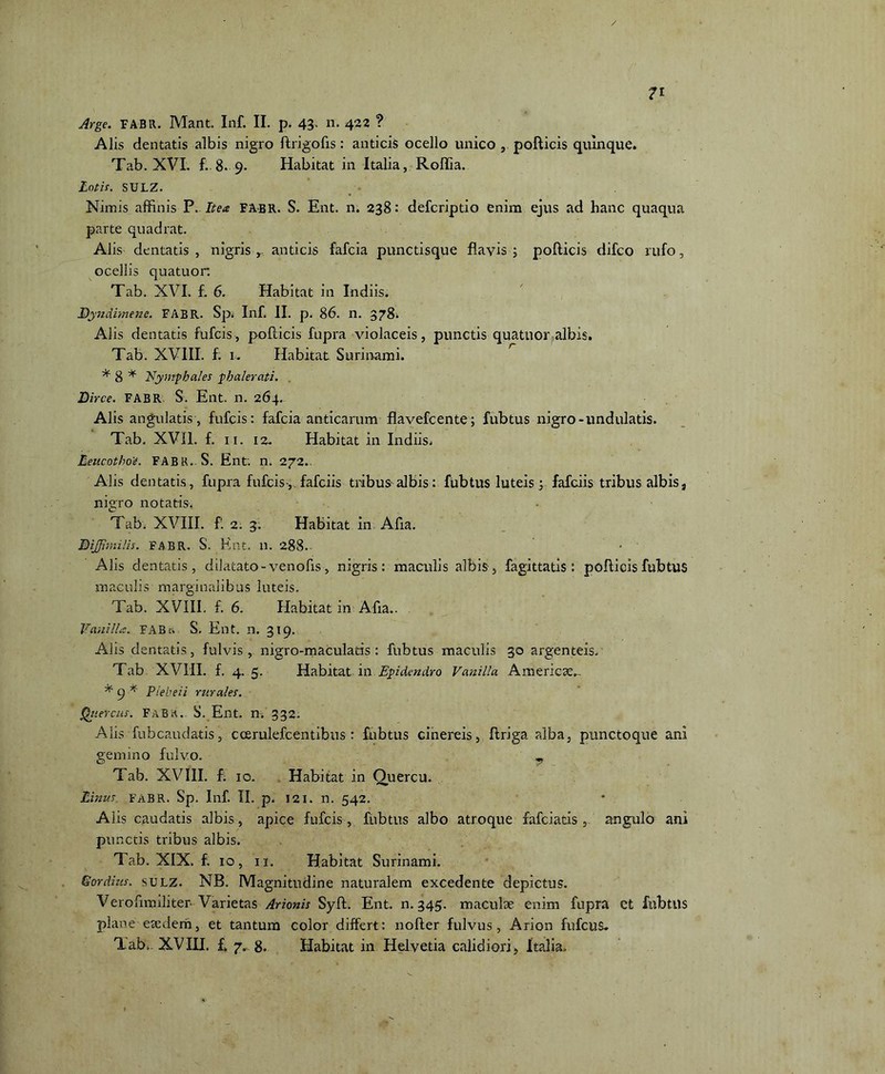 Alis dentatis albis nigro ftrigofis: anticis ocello unico , pollicis quinque. Tab. XVI. f..8. 9. Habitat in Italia, Roffia. Lotis. SULZ. Nimis affinis P. Itea FABR. S. Ent. n. 238: defcriptio enim ejus ad hanc quaqua parte quadrat. Alis dentatis, nigris r anticis fafcia punctisque flavis; pollicis difco rufo, ocellis quatuor. Tab. XVI. f, 6. Habitat in Indiis. % 1ndimene. FABR. Sp. Inf. II. p. 86. n. 3784 Alis dentatis fufcis, pollicis fupra violaceis, punctis quatuor albis. Tab. XVIII. f. 1. Habitat Surinami. * 8 * Nympha/es phalerati. Dirce. FABR S. Ent. n. 264. Alis angulatis, fufcis: fafcia anticarum flavefcente; fubtus nigro-undulatis. Tab. XVil. f. 11. 12- Habitat in Indiis. Leucothoe. FABR. S. Ent: n. 272.. Alis dentatis, fupra fufcis-,. fafciis tribus albis : fubtus luteis; fafciis tribus albis s nigro notatis. Tab. XVIII. fl 2. 3. Habitat in Afia. DiJJimi/is. FABR. S. Ent. n. 288. Alis dentatis, dilatato- venofis, nigris: maculis albis, fagittatis : pollicis fubtus maculis marginalibus luteis. Tab. XVIII. f. 6. Habitat in Afia.. Vanilla. FABS. Ent. n. 319. Alis dentatis, fulvis, nigro-maculatis : fubtus maculis 30 argenteis. Tab XVIII. f. 4. 5. Habitat in Epidendro Vanilla Americ3e_ * 9 * Piebeii rurales. Quercus. FABa. S. Ent. n. 332. Alis fubcaudatis, ccerulefcentibus : fubtus cinereis, flriga alba, punctoque ani gemino fulvo. Tab. XVIII. f. 10. Habitat in Quercu. Linus FABR. Sp. Inf. II. p. 121. n. 542. Alis caudatis albis, apice fufcis , fubtus albo atroque fafciatis, angulo ani punctis tribus albis. Tab. XIX. f. 10, 11. Habitat Surinami. Gordius, sti lz. NB. Magnitudine naturalem excedente depictus. Verofimiliter Varietas Arionis Syll. Ent. n. 345. maculae enim fupra et fubtus plane eaedem, et tantum color differt: nofter fulvus, Arion fufcus* Tab.. XVIH. f. 7. 8. Habitat in Helvetia calidiori, Italia.