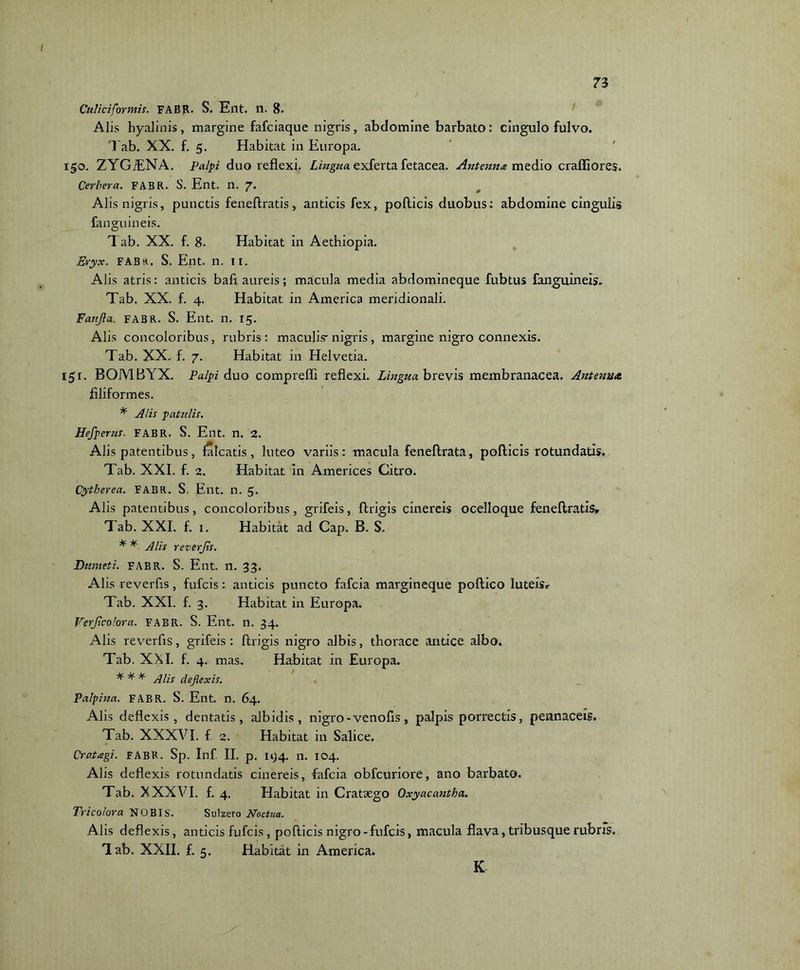 / Caliciformis. FABR. S. Ent. n. 8. Alis hyalinis, margine fafciaque nigris, abdomine barbato: cingulo fulvo. 1 ab. XX. f. 5. Habitat in Europa. 150. ZYG7ENA. Palpi duo reflexi. Lingua exferta fetacea. Antenna medio craffiores. Cerbera. FABR. S. Ent. n. 7. Alis nigris, punctis feneftratis, anticis fex, pollicis duobus: abdomine cingulis fanguineis. T ab. XX. f. 8- Habitat in Aethiopia. Eryx. FABr. S. Ent. n. n. Alis atris: anticis bafl aureis; macula media abdomineque fubtus fanguineis.. Tab. XX. f. 4. Habitat in America meridionali. Faufla. FABR. S. Ent. n. 15. Alis concoloribus, rubris: maculis-nigris, margine nigro connexis. Tab. XX. f. 7. Habitat in Helvetia. 151. BOMBYX. Palpi duo compreffi reflexi. Lingua brevis membranacea. Antenna. filiformes. * Alis patulis. Hefperus. FABR. S. Ent. n. 2. Alis patentibus, falcatis, luteo variis: macula feneftrata, pollicis rotundatis,. Tab. XXI. f. 2. Habitat in Americes Citro. Cytherea. FABR. S. Ent. n. 5. Alis patentibus, concoloribus, grifeis, llrigis cinereis ocelloque feneftratis, Tab. XXL f. 1. Habitat ad Cap. B. S. * * Alis reverjis. Dumeti. FABR. S. Ent. n. 33. Alis reverfis, fufcis: anticis puncto fafcia margineque poftico luteis, Tab. XXI. f. 3. Habitat in Europa. Verjicolora. FABR. S. Ent. n. 34. Alis reverfis, grifeis : llrigis nigro albis, thorace antice albo. Tab. XXI. f. 4. mas. Habitat in Europa. * * * Alis deflexis. Palpina. FABR. S. Ent. n. 64. Alis deflexis, dentatis, albidis, nigro - venofis, palpis porrectis, pennaceis. Tab. XXXVI. f 2. Habitat in Salice. Cratagi. FABR. Sp. Inf II. p. 144. n. 104. Alis deflexis rotundatis cinereis, fafcia obfcuriore, ano barbato. Tab. XXXVI. f. 4. Habitat in Crataego Oxyacantka. Trico lora NOBIS. Sulzero Noctua. Alis deflexis, anticis fufcis, pollicis nigro -fufcis, macula flava, tribusque rubris. Tab. XXII. f. 5. Habitat in America. K