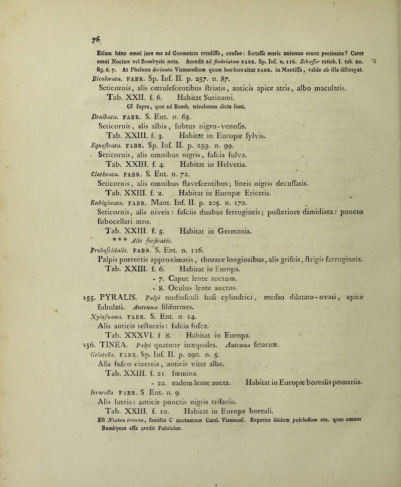 ?6 Etiam hanc omni jure me ad Geometras retulifle, cenfeo: fortafle maris antennae erunt pectinate? Caret omni Noctuae vel Bombycis nota. Accedit ad fimbriatam fabr. Sp. Inf. n. 116. Schaffer ratisb. I. tab. 80. fig. 6.7. At Phalacna derivata Viennenfium quam hoc loco citat fabr. inMantilTa, valde ab illa difcrepat. Bicolorata. FABR. Sp. Inf. II. p. 257. n. 87. Seticornis, alis coerulefcentibus ftriatis, anticis apice atris, albo maculatis. Tab. XXII. f. 6. Habitat Surinami. CF. fupra, qux ad Bomh. tricoloram dicta funt. Dealbata. FABR. S. Ent. n. 63. Seticornis, alis albis, fubtus nigro-venofis. Tab. XXIII, f. 3. Habitat in Europae fylvis. Equejlrata. FABR. Sp. Inf. II. p. 259. n. 99. Seticornis, alis omnibus nigris, fafcia fulva. Tab. XXIII. f. 4. Habitat in Helvetia. Clathrata. FABR. S. Ent. n. 72. Seticornis, alis omnibus flavefcentibus; lineis nigris decuffatis. Tab. XXIII. f. 2. Habitat in Europae Ericetis. Txubiginata. FABR. Mant. Inf. II. p. 205. n. 170. Seticornis, alis niveis: fafciis duabus ferrugineis; pofteriore dimidiata: puncto fubocellari atro. Tab. XXIII. f. 5. Habitat in Germania. * * * Alis forficatis. Probofcidalis. FABR. S. Ent. n. 116. Palpis porrectis approximatis , thorace longioribus, alis grifeis, flrigis ferrugineis. Tab. XXIII. f. 6. Habitat in Europa. - 7. Caput lente auctum. - 8. Oculus lente auctus. 155. PYRALIS. Palpi nudiufculi bafi cylindrici, medio dilatato-ovati, apice fubulati. Antenna filiformes. Xylojieana. FABR. S. Ent. n 14. Alis anticis teftaceis : fafcia fufea. Tab. XXXVI. f 8. Habitat in Europa. ?56. TINEA. Palpi quatitor inaequales. Antenna fetaeese. Gelatella. FABR. Sp. Inf. II. p. 290. n. 5. Alis fufeo cinereis , anticis vitta alba. Tab. XX1IL f. 21. foemina. -22. eadem lente aucta. Habitat in Europae borealis pomariis. Jrrorella FABR. S Ent. n. 9. Alis luteis: anticis punctis nigris trifariis. Tab. XXIII. f. 10. Habitat in Europa boreali. Eli Noctua irrorea, familia: C noctuarum Catal. Viennenf. Reperies ibidem pulchellam etc. quas omnes Bombyces elTe credit Fabricius.