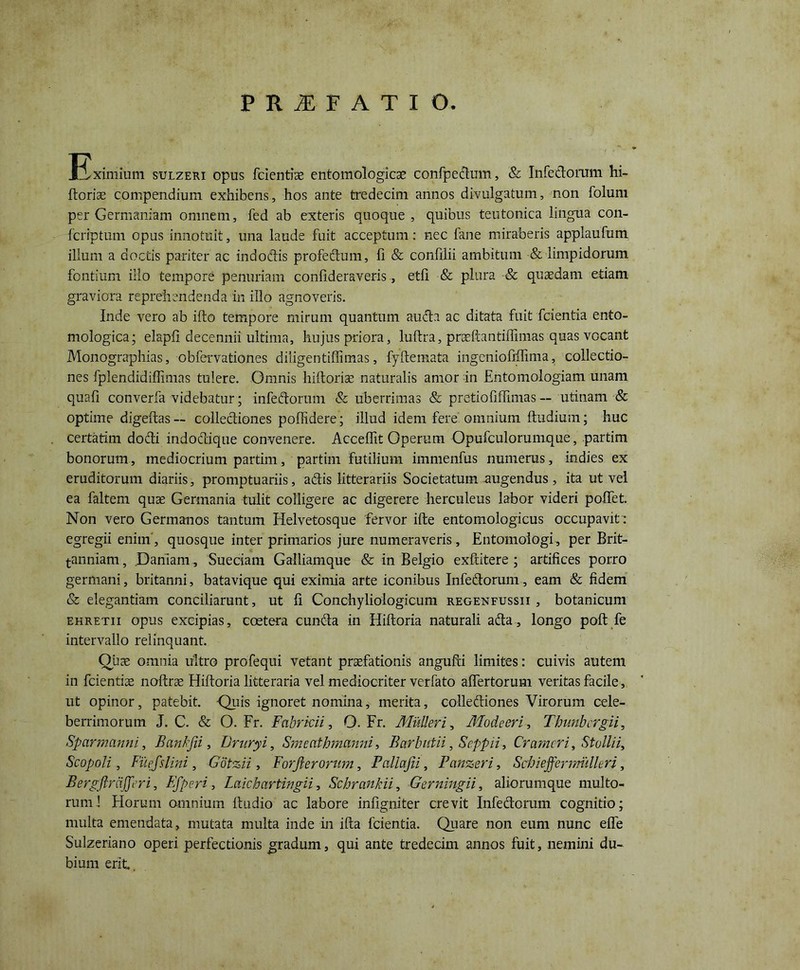 PRIFATIO ^Eximium sulzeri opus fidentias entomologicse confpedum, & Infedorum hi- ftorise compendium exhibens, hos ante tredecim annos divulgatum, non folum per Germaniam omnem, fed ab exteris quoque, quibus teutonica lingua con- feriptum opus innotuit, una laude fuit acceptum: nec fane miraberis applaufum illum a doctis pariter ac indoffis profectum, fi & confilii ambitum & limpidorum fontium illo tempore penuriam confideraveris, etfi & plura & quaedam etiam graviora reprehendenda in illo agnoveris. Inde vero ab ifto tempore mirum quantum auda ac ditata fuit fcientia ento- mologica; elapfi decennii ultima, hujus priora, hiftra, praeftantiflinias quas vocant Monographias, obfervationes diligentiffimas, fyftemata ingeniofiftima, collectio- nes fplendidiffimas tulere. Omnis hiitorise naturalis amor in Entomologiam unam quafi converfa videbatur; infedorum & uberrimas & pretiofiffimas — utinam & optime digeftas— colleffiones poffidere; illud idem fere omnium ftudium; huc certatim doffi indodique convenere. Acceffit Operum Opufculorumque, partim bonorum, mediocrium partim, partim futilium immenfus numerus, indies ex eruditorum diariis, promptuariis, adis litterariis Societatum augendus, ita ut vel ea faltem quae Germania tulit colligere ac digerere herculeus labor videri poffet. Non vero Germanos tantum Helvetosque fervor ifte entomologicus occupavit : egregii enim', quosque inter primarios jure numeraveris, Entomologi, per Brit- anniam, Daniam , Sueciam Galliamque & in Belgio exftitere ; artifices porro germani, britanni, batavique qui eximia arte iconibus Infedorum, eam & fidem & elegantiam conciliarunt, ut fi Conchyliologicum regenfussii , botanicum ehretii opus excipias, ccetera eunda in Hiftoria naturali ada, longo poft fe intervallo relinquant. Quae omnia ultro profequi vetant praefationis angufti limites: cuivis autem in fcientiae noftrae Hiftoria litteraria vel mediocriter verfato aftertorum veritas facile, ut opinor, patebit. -Quis ignoret nomina, merita, collediones Virorum cele- berrimorum J. C. & O. Fr. Fabricii, O. Fr. Mulieri, Modeeri, Thunbcrgii, Sparmanni, Bankjii, Fritryi, Smcathmanni, Barlmtii, Seppii, Crameri, Stollii, Scopoli, Fuefslini, Gotzii, Forjlerorum, Pallajii, Panzeri, SchieffermillUri, Bergftrcijferi, Efperi, Laichartwgii, Schrankii, Gerningii, aliorumque multo- rum 1 Horum omnium ftudio ac labore infigniter crevit Infedorum cognitio; multa emendata, mutata multa inde in ifta fcientia. Quare non eum nunc efle Sulzeriano operi perfectionis gradum, qui ante tredecim annos fuit, nemini du- bium erit..