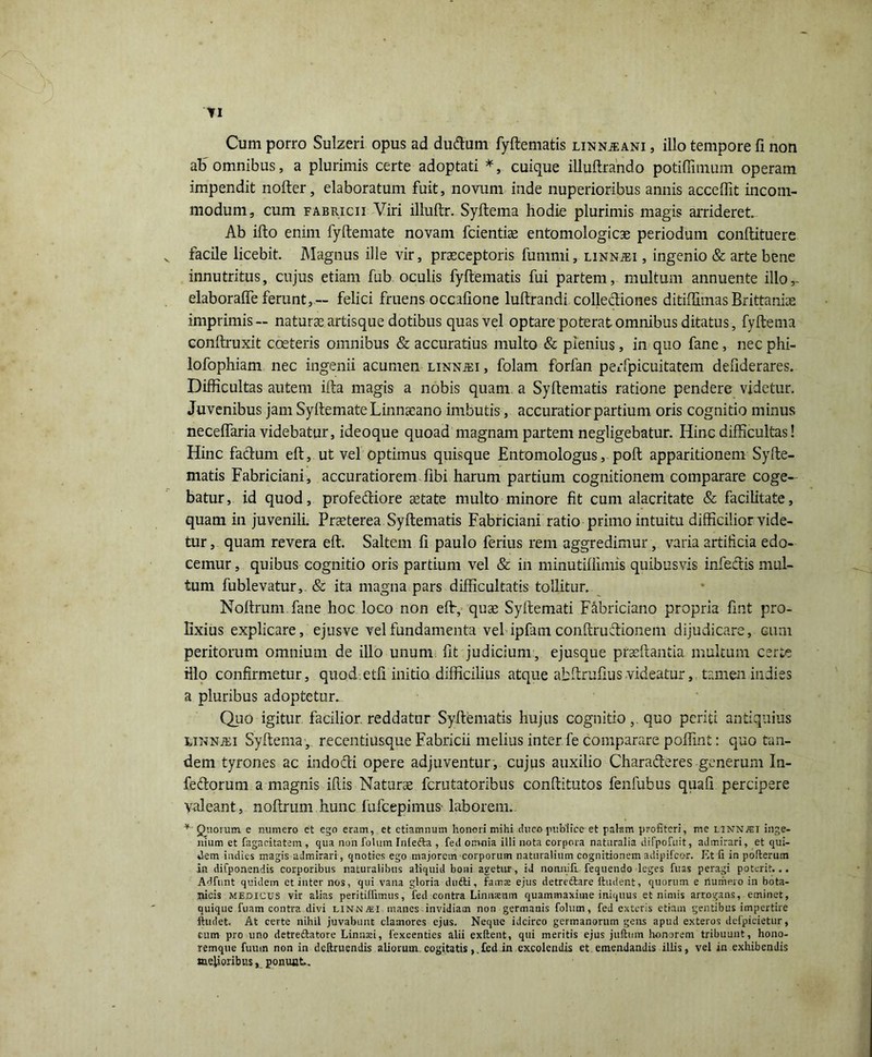 Cum porro Sulzeri opus ad dudum fyftematis linnjeani , illo tempore fi non al> omnibus, a plurimis certe adoptati *, cuique illuftrando potiffimum operam impendit nofter, elaboratum fuit, novum inde nuperioribus annis acceffit incom- modum, cum fabricii Viri illuftr. Syftema hodie plurimis magis arrideret. Ab ifto enim fyftemate novam fcientise entomologicae periodum conftituere facile licebit. Magnus ille vir, praeceptoris funinii, linnjei , ingenio & arte bene innutritus, cujus etiam fub oculis fyftematis fui partem, multum annuente illo,- elaboralfe ferunt, — felici fruens occafione luftrandi collecftiones ditiffimas Brittaniae imprimis— naturae artisque dotibus quas vel optare poterat omnibus ditatus, fyftema conftruxit coeteris omnibus & accuratius multo & plenius, in quo fane, nec phi- lofophiam nec ingenii acumen linnjei , folam forlan peifpicuitatem defiderares. Difficultas autem ifta magis a nobis quam a Syftematis ratione pendere videtur. Juvenibus jam SyftemateLinnaeano imbutis, accuratior partium oris cognitio minus neceftaria videbatur, ideoque quoad magnam partem negligebatur. Hinc difficultas! Hinc facium eft, ut vel optimus quisque Entomologus, poft apparitionem Syfte- matis Fabriciani, accuratiorem libi harum partium cognitionem comparare coge- batur, id quod, profediore astate multo minore fit cum alacritate & facilitate, quam in juvenili. Praeterea Syftematis Fabriciani ratio primo intuitu difficilior vide- tur , quam revera eft. Saltem fi paulo ferius rem aggredimur, varia artificia edo- cemur , quibus cognitio oris partium vel & in minutiflimis quibusvis infectis mul- tum fublevatur,. & ita magna pars difficultatis tollitur. Noftrum. fane hoc loco non eft, quae Syftemati Fabriciano propria fint pro- lixius explicare, ejusve vel fundamenta vel ipfam conftructionem dijudicare, cum peritorum omnium de illo unum fit judicium, ejusque praedantia multum certe illo confirmetur, quod etfi initio difficilius atque abftrufiusvideatur,, tamen indies a pluribus adoptetur. Quo igitur facilior reddatur Syftematis hujus cognitio,. quo periti antiquius unnjei Syftema , recentiusque Fabricii melius inter fe comparare poffint: quo tan- dem tyrones ac indo&i opere adjuventur , cujus auxilio Charaderes generum In- fedorum a magnis ifiis Naturae fcrutatoribus conftitutos fenfubus quafi percipere valeant, noftrum hunc fufcepimus- laborem. * Quorum e numero et ego eram, et etiamnum honori mihi duco publice et palam profiteri, me LINNJEI inge- nium et fagacitatem, qua nonfolum Intefta , feti omnia illi nota corpora naturalia difpofuit, admirari, et qui- dem indies magis admirari, qnoties ego majorem corporum naturalium cognitionem adipifeor. Et fi in pofterum in difponendis corporibus naturalibus aliquid boni agetur, id nonnifi. fequendo leges fuas peragi poterit... Adfunt quidem et inter nos, qui vana gloria dufti, famae ejus detre&are Rudent, quorum e riunieio in bota- nicis medicus vir alias peritilfimus, fed contra Linnamm quammaxiine iniquus et r.iniis arrogans, eminet, quique fuam contra divi linn^ei manes invidiam non germanis folutn, fed exteris etiam gentibus impertire ftudet. At certe nihil juvabunt clamores ejus. Neque idcirco germanorum gens apud exteros defpicietur, cum pro uno detreftatore Linnaci, fexcenties alii exitent, qui meritis ejus juftum honorem tribuunt, hono- remque fumn non in deftruendis aliorum cogitatisfcd in excolendis et emendandis illis, vel in exhibendis melioribus, ponunt..