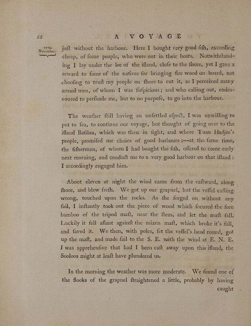 hea bo 1774s RIwWweyvra ee cheap, of fome people, who were out in their boats. Notwithftand-: ing I lay under the lee of the ifland, clofe to the fhore, yet I gave a reward to fome of the natives for bringing fire wood on board, not choofing to truft my people on fhore to cut it, as I perceived many armed men, of whom I was fufpicious; and who calling out, endea- voured to perfuade me, but to no purpofe, to go into the harbour. The weather fill having an unfettled afpe@, Iwas unwilling to put to fea, to continue our voyage, but thought of going over to the ifland Bafilan, which was then in fight, and where Tuan Hadjee’s people, promifed me choice of good harbours ;—at the fame time, the fifherman, of whom I had bought the fith, offered to come early next morning, and conduct me to a very good harbour on that ifland : I accordingly engaged him. About eleven at might the wind came from the eaftward, along fhore, and blew frefh. We got up our grapnel, but the veffel cafting wrong, touched upon the rocks. As fhe forged on without any fail, I inftantly took out the piece of wood which fecured the fore bamboo of the tripod maft, near the ftem, and let the maft fall. Luckily it fell aflant againft the mizen maft, which broke it’s fall and faved it. Wethen, with poles, fet the veflel’s head round, got up the maft, and made fail to the S. E. with the wind at E. N. E. I was apprehenfive-that had I been caft away upon this ifland, the Sooloos might at leaft have plundered us. In the morning the weather was more moderate. We found one of the flooks of the grapnel ftraightened a little, probably by having caught