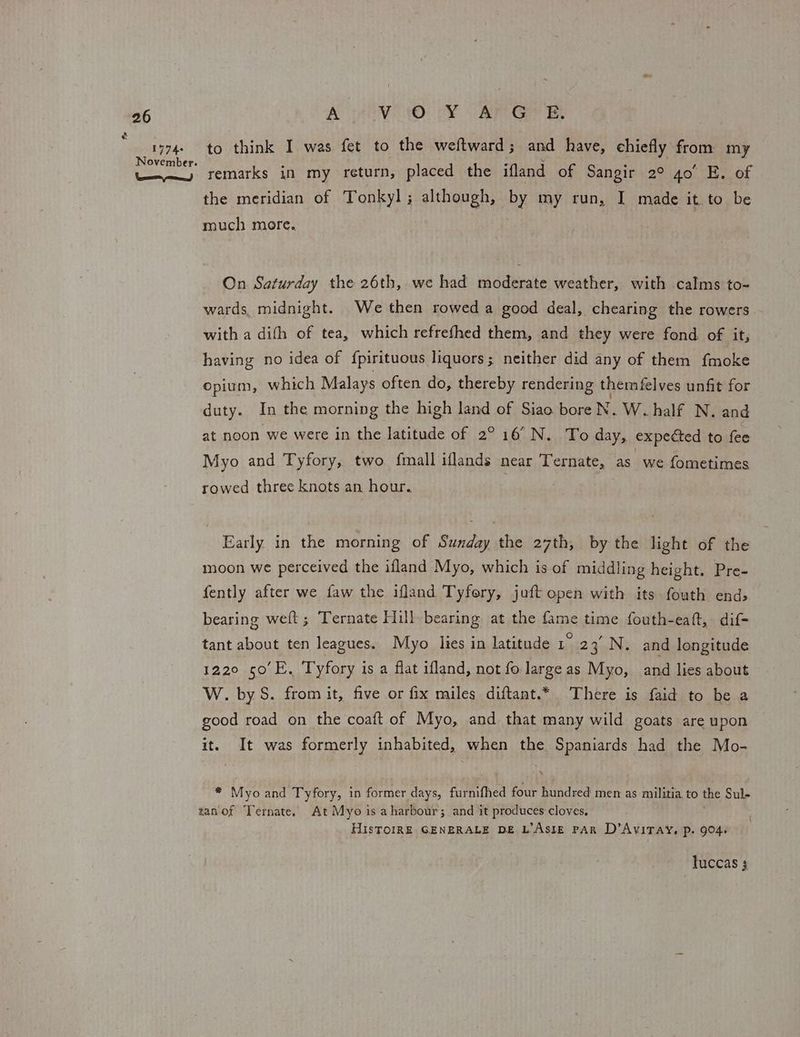 é 1774: November. Neen re) Ae AO: OY ORG Et to think I was fet to the weftward; and have, chiefly from my remarks in my return, placed the ifland of Sangir 2° 4o’ E. of the meridian of Tonkyl; although, By my run, I made it. to be much more. On Saturday the 26th, we had moderate weather, with calms to- wards, midnight. We then rowed a good deal, chearing the rowers with a dith of tea, which refrethed them, and they were fond. of it, having no idea of {pirituous liquors; neither did any of them fmoke opium, which Malays often do, thereby rendering themfelves unfit for duty. In the morning the high land of Siao bore N. W. half N. and at noon we were in the latitude of 2° 16° N. To day, expected to fee Myo and Tyfory, two fmall iflands near Ternate, as we fometimes rowed three knots an hour. Early in the morning of Sunday the 27th, by the light of the moon we perceived the ifland Myo, which is of middling height. Pre- fently after we faw the ifland Tyfery, juft open with its fouth end, bearing weft; Ternate Hill bearing at the fame time fouth-eaft, dif- tant about ten leagues. Myo lies in latitude 1 23’ N. and longitude 1220 50°E. Tyfory is a flat ifland, not fo large as Myo, and lies about W. by S. from it, five or fix miles diftant.* There is faid to be a good road on the coaft of Myo, and that many wild goats are upon it. It was formerly inhabited, when the Spaniards had the Mo- * Myo and Tyfory, in former days, furnifhed four hundred men as militia to the Sul- tan'of Ternate, At Myo is a harbour; and it produces cloves, HIsTOIRE GENERALE DE L’AslE PAR D’AvITAY, p. 904. luccas $