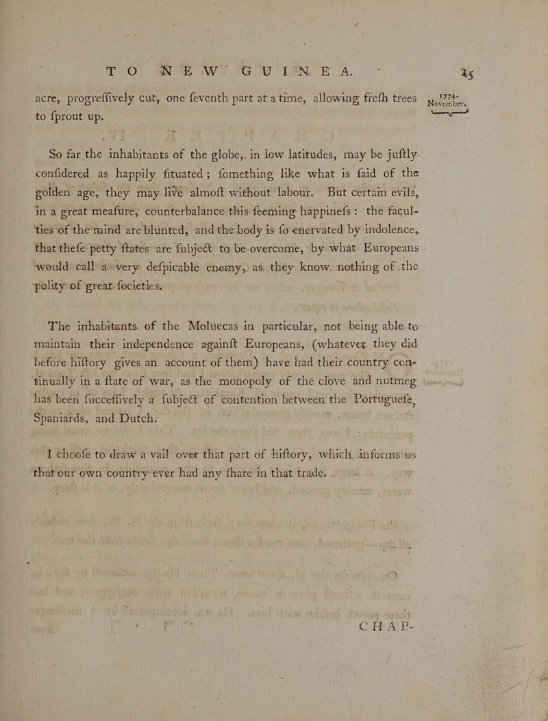 TO Ne WT GU Lan E A. to {prout up. So far the inhabitants of the globe,. in low latitudes, may be juftly confidered as happily fituated; fomething like what is faid of the golden. age, they may live almoft without labour. But certain evils, in a great meafure, counterbalance.this feeming happinefs: the facul- that thefe petty ftates-are fubje&t to be overcome, by what Europeans ‘would call a» very defpicable enemy, as. they am nothing of .the polity of great. focieties. The inhabitants of the Moluccas in particular, not being able. to maintain their independence againft Europeans, (whatever they did before hiftory gives an account of them) have had their country con- tinually in a ftate of war, as the monopoly of the clove and nutmeg has been fucceflively a fubject of contention between the Rertuguete, Spaniards, and Dutch. I choofe to draw a vail over that part of hiftory, which informs us that our own country: ever had any fhare in that trade. - CHAP- 1s 1774+ vembet's