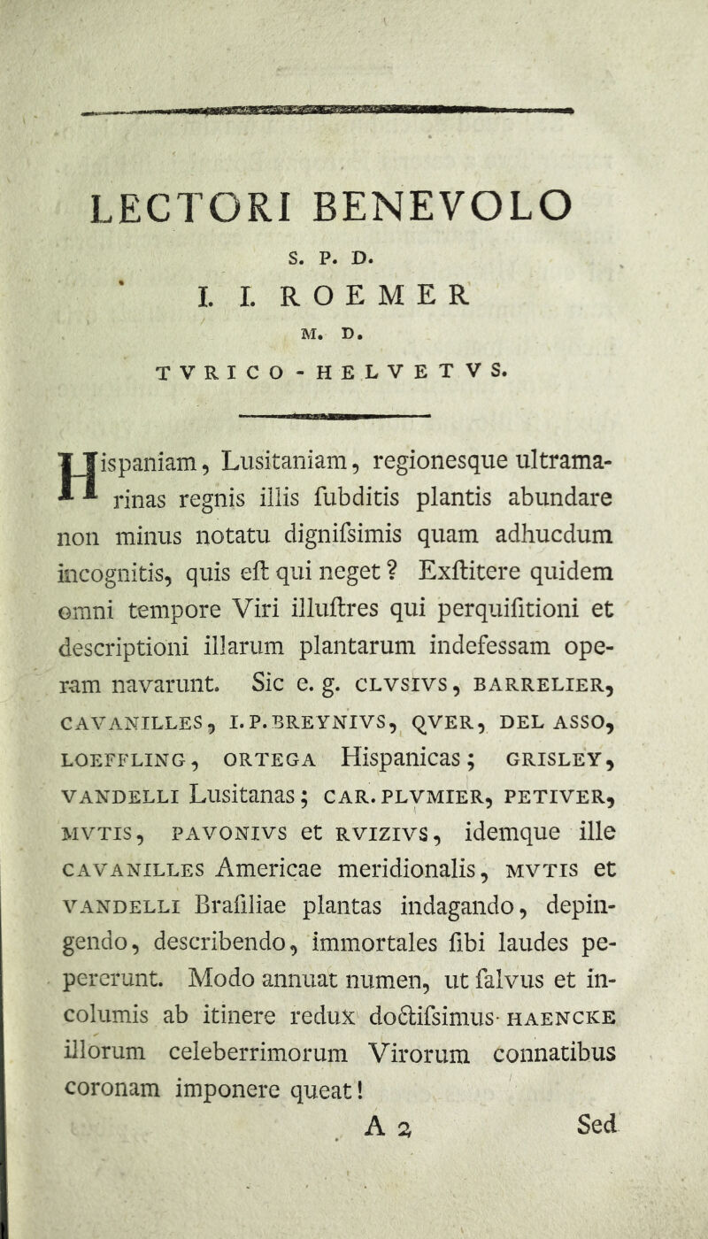 earimTSsmfmBimmiaa LECTORI BENEVOLO S. P. D. 1. I. R O E M E R M. D. TVRICO - HELVETVS. Hispaniam, Lusitaniam, regionesque ultrama- rinas regnis illis fubditis plantis abundare non minus notatu dignifsimis quam adhucdum incognitis, quis eft qui neget ? Exftitere quidem omni tempore Viri illuilres qui perquifitioni et descriptioni illarum plantarum indefessam ope- ram navarunt. Sic e, g. clvsivs , barrelier, CAVANILLES, I.P.BREYNIVS, qVER, DELASSO, LOEFFLING, ORTEGA HlSpanicaS ; GRISLEY, VANDELLi Lusitanas; car. plvmier, petiver, MVTis, PAvoNivs et Rvizivs, klemque ille CAVANILLES Americae meridionalis, mvtis et VANDELLI Brafiliae plantas indagando, depin- gendo, describendo, immortales fibi laudes pe- pererunt. Modo annuat numen, ut falvus et in- columis ab itinere redux doftifsimus-haencke illorum celeberrimorum Virorum connatibus coronam imponere queat! A a Sed