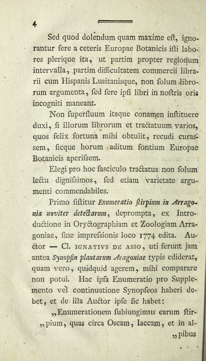 Sed quod dolendum quam maxime eft, igno- tantur fere a ceteris Europae Botanicis ifti labo- res plerique ita, ut partim propter regionum intervalla, .partim difficultatem commercii libra- rii cum Hispanis Lusitanisque, non folum libro- rum argumenta, fed fere ipfi libri in noltris oris incogniti maneant. Non fuperfluum itaque conamen inllituere duxi, fi illorum librorum et tra6latuum varios, quos felix fortuna mihi obtulit, recudi curas- sem, ficque horum aditum fontium Europae Botanicis aperifsem. Elegi pro hoc fasciculo traftatus non folum leftu dignifsimos, fed etiam varietate argu- menti commendabiles. Primo fiftitur Enumeratio ftirpiim in Arrago- nia noviter deted:arum^ deprompta, ex Intro- duclione in Ory6lographiam et Zoologiam Arra- goniae, fme imprefsionis loco 1774 edita. Au- ctor — Cl. iGNATivs DE ASSO, Uti feruiit jam antea Synopfm plantarum Aragoniae typis ediderat, quam vero, quidquid agerem, mihi comparare non potui. Hac ipfa Enumeratio pro Supple- mento vel continuatione Synopfeos haberi de- bet, et de’ illa Auftor ipfe fic habet: ,, Enumerationem fubiungimus earum ftir- ,,pium, quas circa Oscam, laccam, et in al- „pibus