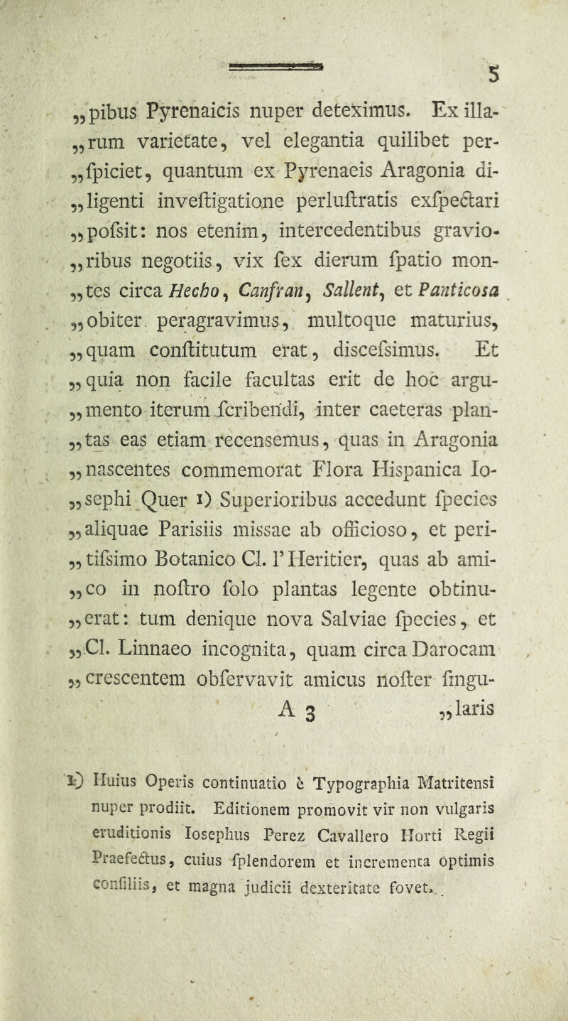 „pibus Pyrenaicis nuper deteximus. Exilla- „rum varietate, vel elegantia quilibet per- „fpiciet, quantum ex Pyrenaeis Aragonia di- „ligenti inveftigatione perluftratis exfpeclari „pofsit: nos etenim, intercedentibus gravio- „ribus negotiis, vix fex dierum fpatio mon- ,,tes circa//ecAo, Canfran^ Sallent^ etPanticosa ,,obiter, peragravimus, multoque maturius, ,,quam conllitutum erat, discefsimus. Et „quia non facile facultas erit de hoc argu- „mento iterum fcribertdi, inter caeteras plan- „tas eas etiam recensemus, quas in Aragonia „ nascentes commemorat Flora Hispanica lo- „sephi Quer i) Superioribus accedunt fpecies „ aliquae Parisiis missae ab ofEcioso, et peri- ,, tifsimo Botanico Cl. 1’ Heriticr, quas ab ami- ,,co in noltro folo plantas legente obtinu- „ erat; tum denique nova Salviae fpecies, et „.C1. Linnaeo incognita, quam circaDarocam „ crescentem obfervavit amicus nofter fingu- A 3 «laris iT) Huius Operis continuatio h Typograpliia Matritensi nuper prodiit. Editionem promovit vir non vulgaris eruditionis losephus Perez Cavallero Horti Regii Praefetlus, cuius fplendorem et incrementa optimis confiliis, et magna judicii dexteritate fovet>..