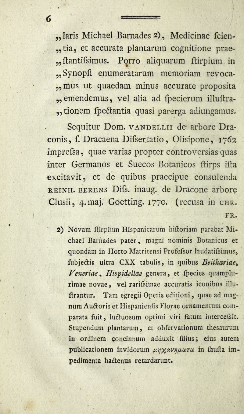 „ laris Michael Barnades 2), Medicinae fcien- „tia, et accurata plantarum cognitione prae- „ftantifsimus. Porro aliquarum llirpium in „Synopfi enumeratarum memoriam revoca- ,,nius ut quaedam minus accurate proposita 5,emendemus, vel alia ad fpecierum illuftra- 5, donem fpe6tantia quasi parerga adiungamus. Sequitur Dom. vandellii de arbore Dra- conis, f. Dracaena Difser.tatio, Olisipone, 1762 imprefsa, quae varias propter controversias quas inter Germanos et Suecos Botanicos llirps ifta excitavit, et de quibus praecipue consulenda REiNH. BERENS Difs. inaug. de Dracone arbore Clusii, 4.maj. Goetdng. 1770. (recusa in chr. FR. 2) Novam ftirpium Hispanicarum hiftoriam parabat Mi- chael Barnades pater, magni nominis Botanicus et quondam in Horto Matritensi Profefsor laudatifsimus, fubjedis ultra CXX tabulis, in quibus Beithariae^ Veneriae^ Hisfidellae genera, et fpecies quamplu- rimae novae, vel rarifeimae accuratis iconibus illu- ftrantur. Tam egregii Operis editioni, quae ad mag- ntim Audoris et Hispanienfis Florae ornamentum com- parata fuit, luduosum optimi viri fatum intercefsit. Stupendum plantarum, et obfervationum thesaurum in ordinem concinnum adduxit filius; eius autem publicationem invidorum p-^xccvTjjjiciTx in faufla im- pedimenta hadenus retardarunt.