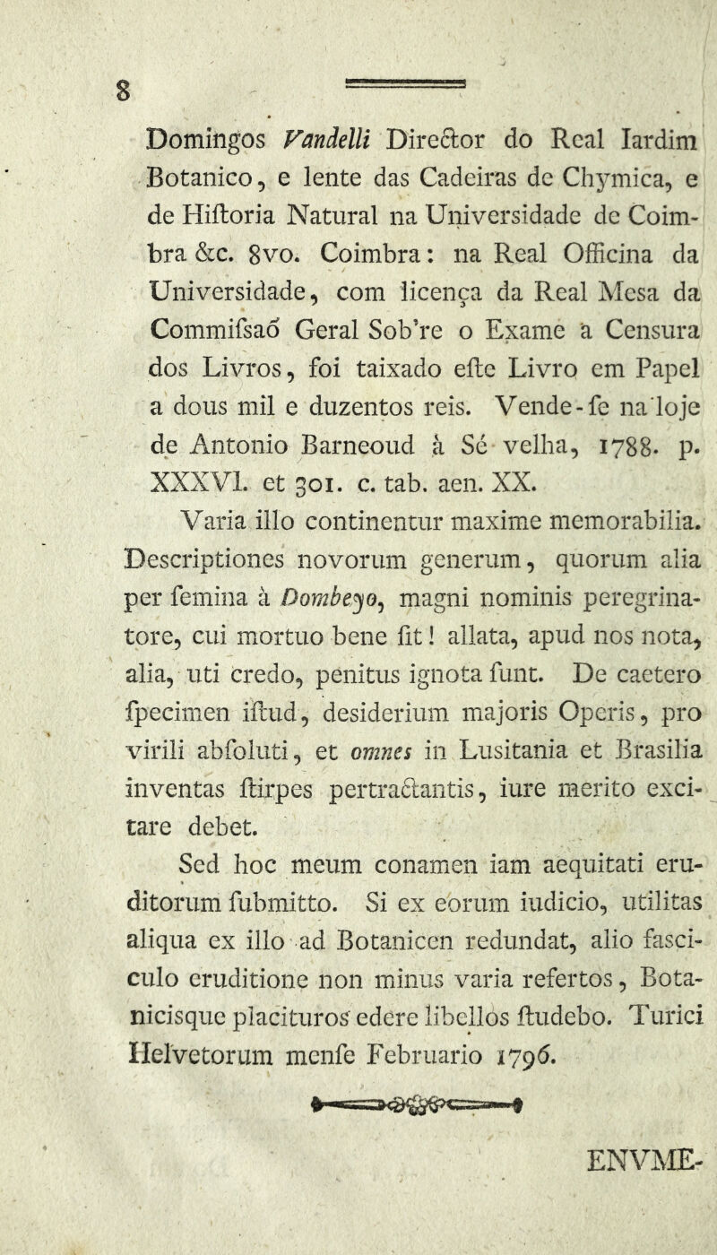 Domingos Vandelli Direftor do Real lardim Botanico, e lente das Cadeiras de Chymica, e de Hiftoria Natural na Universidade de Coim- bra &c. 8vo. Coimbra: na Real Officina da Universidade, com licenfa da Real Mesa da Commifsao Geral Sob’re o Exame a Censura dos Livros, foi taixado efte Livro em Papel a dous mil e duzentos reis. Vende-fe na loje de Antonio Barneoud a Se velha, 1788- p* XXXVL et 301. c. tab. aen. XX. Varia illo continentur maxime memorabilia. Descriptiones novorum generum, quorum alia per femina a Dombeyo, magni nominis peregrina- tore, cui mortuo bene Iit! allata, apud nos nota, alia, uti Credo, penitus ignota funt. De caetero fpecimen iilud, desiderium majoris Operis, pro virili abfoluti, et omnes in Lusitania et Brasilia inventas llirpes pertraftantis, iure merito exci- tare debet. Sed hoc meum conamen iam aequitati eru- ditorum fubmitto. Si ex eorum iudicio, utilitas aliqua ex illo - ad Botanicen redundat, alio fasci- culo eruditione non minus vaina refertos, Bota- nicisque placituros edere libellos ftudebo. Turici Ilelvetorum mcnfe Februario 1796. ENVME-