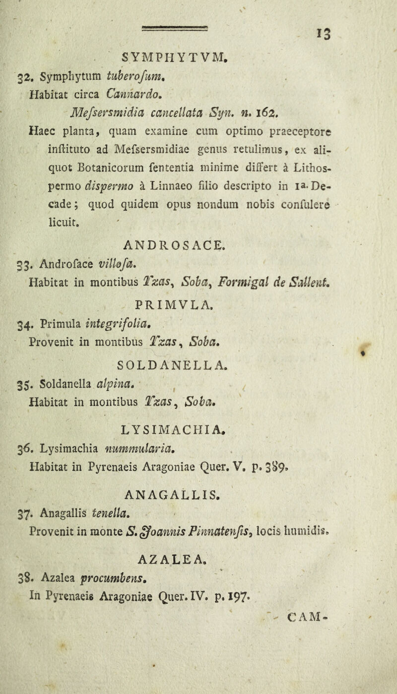 SYMPHYTVM, 32. Sytnphytum tuherojum^ Habitat circa Cannardo^ Mefsersmidia cancellata Syn. w. 162, Haec planta, quam examine cum optimo praeceptore inflituto ad Mefsersmidiae genus retulimus, ex ali- quot Botanicorum fententia minime differt k Lithos- ^mxio dispermo a Linnaeo filio descripto in la. De- cade; quod quidem opus nondum nobis confulere licuit. ANDROSACE. 33. Androface villofa. Habitat in montibus Tzas^ Soba^ Formigal de Sallent. PRIMVLA. 34. Primula integrifolia» Provenit in montibus Tzas^ Soba. SOLDANELLA. 35. Soldanella • Habitat in montibus Tzas^ Soba. LYSIMACHIA^ 36. Lysimachia nummularia. Habitat in Pyrenaeis Aragoniae Quer. V, p. 3^9’ ANAGALLIS, 37. Anagallis tenella. Provenit in monte S.^oannis Pinnatenfts^ locis humidis* AZALEA. 38. Azalea procumbens. In Pyrenaeis Aragoniae Quer. IV. p, 197* /- CAM-