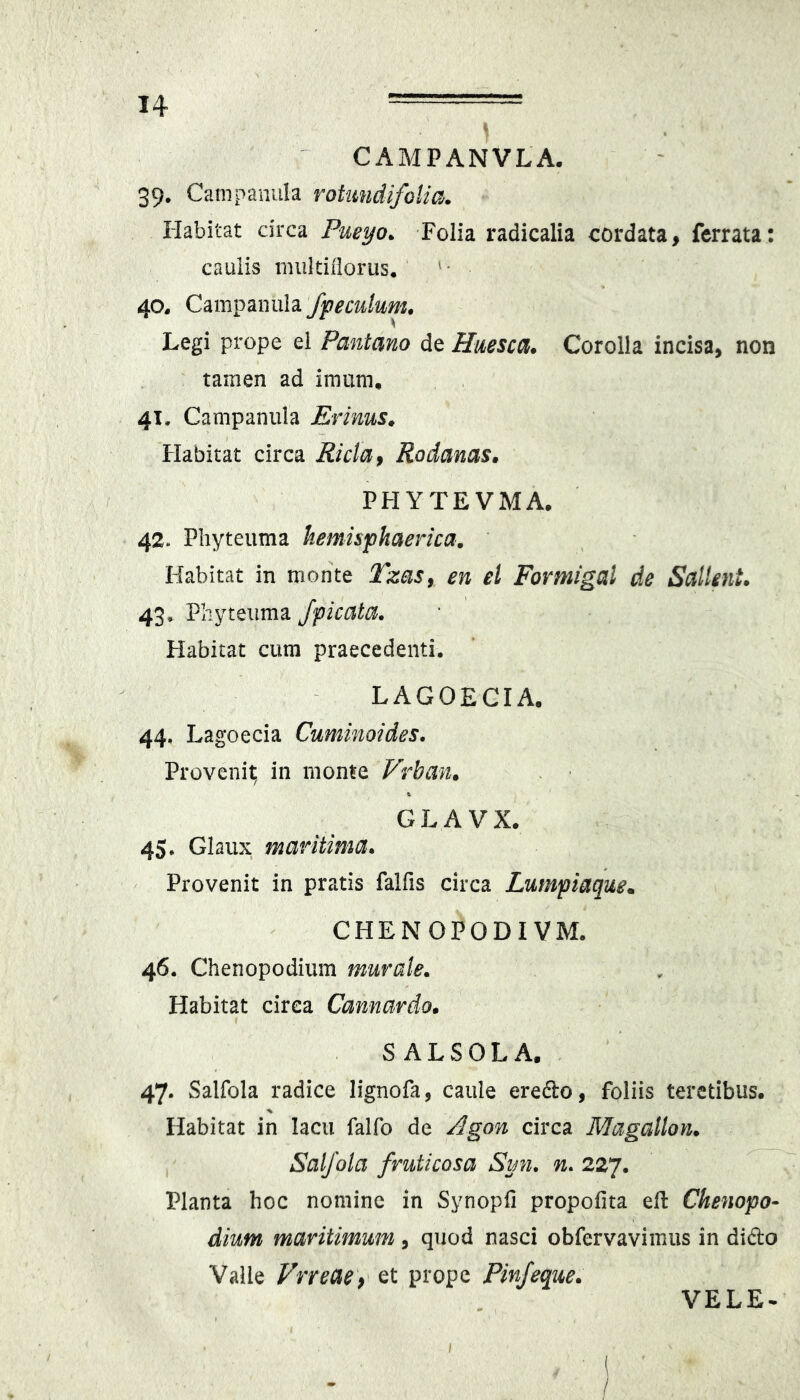 CAMPANVLA. 39, Catnpanula roUmdifoUa. Habitat circa Pueyo. Folia radicalia cordata, ferrata: caulis miikiilorus. '• 40, Cm^mi\\d. fpeculum, Legi prope ei Pantano de Huesca. Corolla incisa, non tamen ad imum, 41, Campanula Erinus» Flabitat circa Ricta f Rodanas» PHYTEVMA. 42, Phyteuma hemisphaerica. Habitat in monte TzaSy en el Formigal de SalUnt. 43, Phyteuma /picata. Habitat cum praecedenti. LAGOECIA. 44, Lagoecia Cuminoides. Provenit; in monte Vrban. GLAVX. 4$. Glaiix maritima. Provenit in pratis falfis circa Lumpiaque.. CHENOPODIVM. 46. Chenopodium murate. Habitat circa Cannardo» SALSOLA. 47- Salfola radice lignofa, caule eredlo, foliis teretibus. ■% Habitat in lacu falfo de /^gon circa Magallon. Salfola fruticosa Sun, n. 227. Planta hoc nomine in Synopfi propofita eH: Chenopo- dium maritimum, quod nasci obfervavimus in dido Valle Vrreae\ et prope Pinfeque. VELE- I ■ 1 /