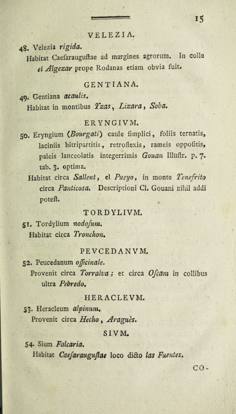 V E L E Z I A. 48. Velezia rigida. Habitat Caefarauguftae ad margines agrorum. In colle el AlgBzar prope Rodanas etiam obvia fuit* GENTIANA. 49. Gentiana acaulis. Habitat in montibus Tzas^ Lizara^ Soba. -ERYNGIVM. 50. Eryngium (Bourgati) caule fimplici, foliis ternatis, laciniis bitripartitis, retroflexis, rameis oppofitis, paleis lanceolatis integerrimis Gouan Illuflr. p. 7. tab. 3. optima. Habitat circa Sallent y el Pueyo^ in monte Tenefrito circa Panticosa. Descriptioni Cl. Gouani nihil addi potefl* TORDYLIVM. 51. Tordylium nodofum. Habitat circa Tronchon^ PEVCEDANVM. 52. Peucedanum oftcinale. Provenit circa Torralva; et circa Ofcam in collibus ultra Pebredo» HERACLEVM. 53. Heracleum alpinum. Provenit circa Hecho, Aragues. SIVM. 54. Sium Palearia. Habitat Caefaraugufiae loco dido ias Fuentes. CO-