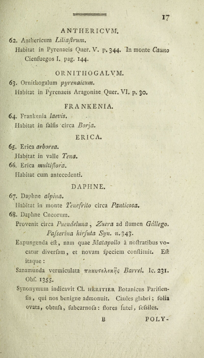 ANTHERICVM. 62. Anthericiim Liliajlrum. Habitat in Pyrenaeis Quer, V. p. 344. In monte Camo Cienfuegos I. pag. 144. OPvNITHOGALVM. 63. Ornitliogalum pyrenaicum. Plabitat in Pyrenaeis Aragoniae Quer. VI, p. 30. FRANKENIA. 64. Frankenia laevis^ Habitat in falfis 'circa Borja.  ERICA. 65. Erica arborea. . Habitat in valle Tena. 66. Erica multiflora. Habitat cum antecedenti. DAPHNE. 67. Daphne alpina. Habitat in monte Tenefrito circa Panticosa. 68. Daphne Cneorurn. Provenit circa Puendeluna, 2uera ad flumen Gdllego. Pajserina hirfuta Syn. n. 543. Expungenda efl:nam quae Matapollo a noflratibus vo- catur diverfam, et novam fpeciem conflituit. Efl: itaque: ' Sanamunda vermiculata 7roc7iv<^sksK^g Barrel. Ic. 231. Obf. 1355. Synonymum indicavit Cl. HEPaxiER Botanicus Parifien- fls, qui nos benigne admonuit. Caules glabri; folia ovata, obtufa, fubcarnofa: flores lutei, fefsiles. B POLY-