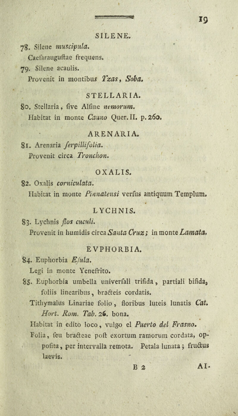 SILENE. 78. Silene muscipula. Caeiaraiiguftae frequens. 79. Silene acaulis. _. ' Provenit in montibiu Soha^ STELLARIA. 80. Stellaria, five Alfine nemorum. Habitat in monte Cauno Qiier.IL p. 260. . ARENARIA. 81. Arenaria ferpillifolia. Provenit circa Tronckon. OXALIS. 82. OxaVis corniculata. Habitat in monte Pinnatensi verfus antiquum Templum. LYCHNIS. 83. Lychnis flos cuculi. Provenit in humidis circa Santa Cruz; in monte Lamata, EVPHORBIA. 84. Euphorbia Ejula. Legi in monte Yenefrito* 8S* Euphorbia umbella iiniverfali trifida, partiali bifida^ foliis linearibus, bradeis cordatis. Tithymalus Linariae folio, floribus luteis lunatis Cat. Hort. Rom. Tab. 2^. bona. Habitat in edito loco, vulgo el Puerto dei Frasno. Folia, feu bradeae pofl: exortum ramorum cordata, op- pofita, per intervalla remota. Petala lunata, fru6i:us laevis. B z AI-