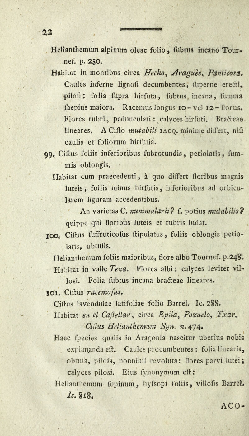 Helianthemum alpiniim oleae folio, fubtus incano Tour* nef. p. 250. Habitat in montibus circa Hecho^ Avagues^ Panticosa» Caules inferne lignofi decumbentes, fuperne eredi, pilofi: folia fupra hirfuta, fubtus incana, fumma faepius maiora. Racemus longus 10- vel 12- florus. Flores rubri, pedunculati: calyces hirfuti. Bradeae lineares. A Ciftb mutabili iacq. minime differt, nifi cauiis et foliorum hirfutia. 99, Cillus foliis inferioribus fubrotundis, petiolatis, fuin- inis oblongis. Habitat cum praecedenti, ^ quo differt floribus magnis luteis , foliis minus hirfutis, inferioribus ad orbicu- larem figuram accedentibus. An varietas C. nummularii? f, potius mutabilis? quippe qui floribus luteis et rubris ludat. 100* Ciftus fuffmticofus llipulatus, foliis oblongis petio- latis, obtufis. Helianthemum foliis maioribus, flore albo Tournef. P.24S. Habitat in valle Tena. Flores albi: calyces leviter vil- losi. Folia fubtus incana bradeae lineares. 101. Ciftus racemojus. Ciftus lavendiilae latifoliae folio Barrel. Ic. 2§8. Habitat en el Caflellar., circa Epila^ Pozueto^ Txar.. Cillus HAianthemmn Syn. n. 474. Haec fpecies qualis in Aragonia nascitur uberius nobis explangnda eft. Caules procumbentes: folia linearia, obtufa, pilofa, nonnihil revoluta: flores parvi lutei; calyces pilosi. Eius fynonymum eft: Helianthemum fiipinum, hyfsopi foliis, villofis Barreh Ic. §18. ACO-