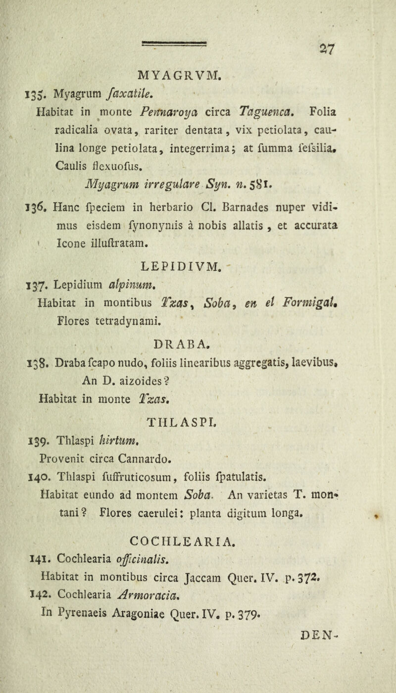 MYAGRVM. / 135. Myagrum faxatile. Habitat in monte Pemaroya circa Taguenca. Folia radicalia ovata, rariter dentata, vix petiolata, caii- lina longe petiolata, integerrima; at fumma feisilia* Caulis dexuofus. My agrum irregulare Syn. w. 5S1. 136. Hanc fpeciem in herbario Cl. Barnades nuper vidi- mus eisdem fynonymis a nobis allatis , et accurata ' Icone iliuilratam. LEPIDIVM. 137. Lepidium alpinum. Habitat in montibus Tzas^ Soba^ en et FormigaU Flores tetradynami, DRABA. 138. Drabafcapo nudo, foliis linearibus aggregatis, laevibus. An D. aizoides? Habitat in monte Tzas» TIILASPL 139. Thlaspi hirtum. Provenit circa Cannardo. 140. Thlaspi fuffruticosum, foliis fpatulatis. Habitat eundo ad montem Soba. An varietas T. mon* tani? Flores caerulei: planta digitum longa, COCHLEARIA. 141. Cochlearia officinalis. Habitat in montibus circa Jaceam Quer. IV, .p* 37^* 142. Cochlearia Armoracia, In Pyrenaeis Aragoniae Quer. IV. p. 379* DEN-^